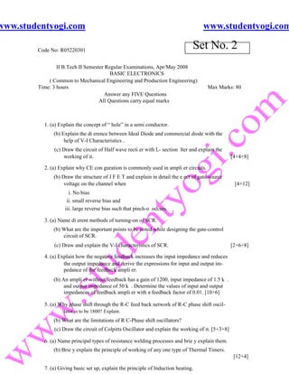 www.studentyogi.com                                                                 www.studentyogi.com

        Code No: R05220301
                                                                                Set No. 2
                II B.Tech II Semester Regular Examinations, Apr/May 2008
                                        BASIC ELECTRONICS
            ( Common to Mechanical Engineering and Production Engineering)
        Time: 3 hours                                                                  Max Marks: 80
                                      Answer any FIVE Questions
                                   All Questions carry equal marks



          1. (a) Explain the concept of “ hole” in a semi conductor.
              (b) Explain the di erence between Ideal Diode and commercial diode with the
                   help of V-I Characteristics .
              (c) Draw the circuit of Half wave recti er with L- section lter and explain the
                  working of it.                                                                   [4+4+8]

          2. (a) Explain why CE con guration is commonly used in ampli er circuits.
              (b) Draw the structure of J F E T and explain in detail the e ect of gate-source
                   voltage on the channel when                                                      [4+12]
                     i. No bias
                    ii. small reverse bias and
                   iii. large reverse bias such that pinch-o occurs.

          3. (a) Name di erent methods of turning-on of SCR.
              (b) What are the important points to be noted while designing the gate-control
                  circuit of SCR.
              (c) Draw and explain the V-I characteristics of SCR.                                 [2+6+8]

          4. (a) Explain how the negative feedback increases the input impedance and reduces
                   the output impedance and derive the expressions for input and output im-
                   pedance of the feedback ampli er.
              (b) An ampli er without feedback has a gain of 1200, input impedance of 1.5 k .
                   and output impedance of 50 k . Determine the values of input and output
                   impedances of feedback ampli er with a feedback factor of 0.01. [10+6]

          5. (a) Why phase shift through the R-C feed back network of R-C phase shift oscil-
                   lator is to be 1800? Explain.
              (b) What are the limitations of R C-Phase shift oscillators?
              (c) Draw the circuit of Colpitts Oscillator and explain the working of it. [5+3+8]

          6. (a) Name principal types of resistance welding processes and brie y explain them.
              (b) Brie y explain the principle of working of any one type of Thermal Timers.
                                                                                                    [12+4]

          7. (a) Giving basic set up, explain the principle of Induction heating.
 