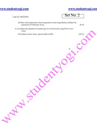 www.studentyogi.com                                                                 www.studentyogi.com

        Code No: R05220301
                                                                               Set No. 2
              (b) Draw and explain piezo electric generator circuit using Hartley oscillator for
                   generation of Ultrasonic waves.                                                  [8+8]

          8. (a) Explain the operation of counter type A-to-D converter using D-to-A con-
                   verter.
              (b) Explain various status ags provided in 8085.                                     [10+6]
 