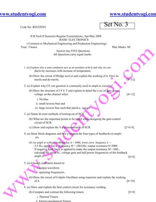 www.studentyogi.com                                                                      www.studentyogi.com

        Code No: R05220301
                                                                                    Set No. 3
                II B.Tech II Semester Regular Examinations, Apr/May 2008
                                        BASIC ELECTRONICS
            ( Common to Mechanical Engineering and Production Engineering)
        Time: 3 hours                                                                         Max Marks: 80
                                      Answer any FIVE Questions
                                   All Questions carry equal marks



          1. (a) Explain why a semi conductor acts as an insulator at 0o k and why its con-
                   ductivity increases with increase of temperature.
              (b) Draw the circuit of Bridge recti er and explain the working of it. Give its
                   merits and de-merits.                                                                [4+12]

          2. (a) Explain why CE con guration is commonly used in ampli er circuits.
              (b) Draw the structure of J F E T and explain in detail the e ect of gate-source
                   voltage on the channel when                                                          [4+12]
                      i. No bias
                     ii. small reverse bias and
                    iii. large reverse bias such that pinch-o occurs.

          3. (a) Name di erent methods of turning-on of SCR.
              (b) What are the important points to be noted while designing the gate-control
                  circuit of SCR.
              (c) Draw and explain the V-I characteristics of SCR.                                    [2+6+8]

          4. (a) Draw block diagrams and brie y explain the four types of feedbacks in ampli-
                    ers.
              (b) An ampli er without feedback has A = 5000, lower cut-o frequency L =
                   2.5 Hz, upper cut-o frequency H = 100 kHz, output resistance 0=2000 .
                   If negative feed- back in applied to make the output resistance 0f = 600 ,
                   calculate the value of , voltage gain and half power frequencies of the feedback
                   ampli er.                                                                        [8+8]

          5. (a) Classify oscillators based on
                      i. output waveform
                     ii. operating frequencies.
              (b) Draw the circuit of Colpitts Oscillator using transistor and explain the working
                   of it.                                                                          [6+10]

          6. (a) Draw and explain the heat control circuit for resistance welding.
              (b) Compare and contrast the following timers:                                             [8+8]
                     i. Thermal Timers
 