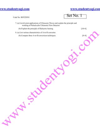 www.studentyogi.com                                                                 www.studentyogi.com

        Code No: R05220301
                                                                               Set No. 1
          7. (a) List di erent applications of Ultrasonic Waves and explain the principle and
                    working of Pulsed-echo Ultrasonic Flow Detector.
              (b) Explain the principle of Dielectric heating.                                  [10+6]

          8. (a) List various characteristics of A-to-D converter.
              (b) Compare three A-to-D conversion techniques.                                    [8+8]
 