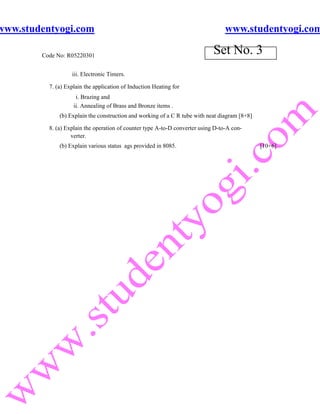 www.studentyogi.com                                                               www.studentyogi.com

        Code No: R05220301
                                                                             Set No. 3
                   iii. Electronic Timers.

          7. (a) Explain the application of Induction Heating for
                     i. Brazing and
                    ii. Annealing of Brass and Bronze items .
              (b) Explain the construction and working of a C R tube with neat diagram [8+8]

          8. (a) Explain the operation of counter type A-to-D converter using D-to-A con-
                   verter.
              (b) Explain various status ags provided in 8085.                                 [10+6]
 