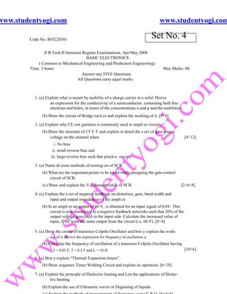 www.studentyogi.com                                                                     www.studentyogi.com

        Code No: R05220301
                                                                                      Set No. 4
                II B.Tech II Semester Regular Examinations, Apr/May 2008
                                        BASIC ELECTRONICS
            ( Common to Mechanical Engineering and Production Engineering)
        Time: 3 hours                                                                   Max Marks: 80
                                      Answer any FIVE Questions
                                   All Questions carry equal marks



          1. (a) Explain what is meant by mobility of a charge carrier in a solid. Derive
                   an expression for the conductivity of a semiconductor, containing both free
                   electrons and holes, in terms of the concentrations n and p and the mobilities.
              (b) Draw the circuit of Bridge recti er and explain the working of it. [8+8]

          2. (a) Explain why CE con guration is commonly used in ampli er circuits.
              (b) Draw the structure of J F E T and explain in detail the e ect of gate-source
                   voltage on the channel when                                                        [4+12]
                     i. No bias
                    ii. small reverse bias and
                   iii. large reverse bias such that pinch-o occurs.

          3. (a) Name di erent methods of turning-on of SCR.
              (b) What are the important points to be noted while designing the gate-control
                  circuit of SCR.
              (c) Draw and explain the V-I characteristics of SCR.                                  [2+6+8]

          4. (a) Explain the e ect of negative feedback on distortion, gain, band-width and
                   input and output impedances of the ampli er.
              (b) In an ampli er an output of 60 V, is obtained for an input signal of 0.6V. This
                   circuit is now connected to a negative feedback networks such that 20% of the
                   output voltage goes back to the input side. Calculate the increased value of
                   input, if we want the same output from the circuit (i.e. 60 V). [8+8]

          5. (a) Draw the circuit of transistor Colpitts Oscillator and brie y explain the work-
                   ing of it. Derive the expression for frequency of oscillation o.
              (b) Calculate the frequency of oscillation of a transistor Colpitts Oscillator having
                    1 = 0.02 F, 2 = 0.2 F and L = 10 H.                                               [10+6]

          6. (a) Brie y explain “Thermal Expansion timers”.
              (b) Draw sequence Timer Welding Circuit and explain its operation. [6+10]

          7. (a) Explain the principle of Dielectric heating and List the applications of Dielec-
                   tric heating.
              (b) Explain the use of Ultrasonic waves in Degassing of liquids.
 