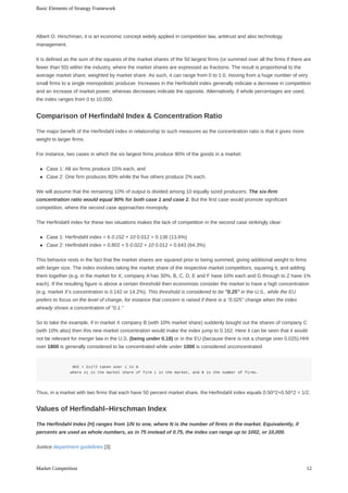 Albert	O.	Hirschman,	it	is	an	economic	concept	widely	applied	in	competition	law,	antitrust	and	also	technology
management.
It	is	defined	as	the	sum	of	the	squares	of	the	market	shares	of	the	50	largest	firms	(or	summed	over	all	the	firms	if	there	are
fewer	than	50)	within	the	industry,	where	the	market	shares	are	expressed	as	fractions.	The	result	is	proportional	to	the
average	market	share,	weighted	by	market	share.	As	such,	it	can	range	from	0	to	1.0,	moving	from	a	huge	number	of	very
small	firms	to	a	single	monopolistic	producer.	Increases	in	the	Herfindahl	index	generally	indicate	a	decrease	in	competition
and	an	increase	of	market	power,	whereas	decreases	indicate	the	opposite.	Alternatively,	if	whole	percentages	are	used,
the	index	ranges	from	0	to	10,000.
The	major	benefit	of	the	Herfindahl	index	in	relationship	to	such	measures	as	the	concentration	ratio	is	that	it	gives	more
weight	to	larger	firms.
For	instance,	two	cases	in	which	the	six	largest	firms	produce	90%	of	the	goods	in	a	market:
Case	1:	All	six	firms	produce	15%	each,	and
Case	2:	One	firm	produces	80%	while	the	five	others	produce	2%	each.
We	will	assume	that	the	remaining	10%	of	output	is	divided	among	10	equally	sized	producers.	The	six-firm
concentration	ratio	would	equal	90%	for	both	case	1	and	case	2.	But	the	first	case	would	promote	significant
competition,	where	the	second	case	approaches	monopoly.
The	Herfindahl	index	for	these	two	situations	makes	the	lack	of	competition	in	the	second	case	strikingly	clear:
Case	1:	Herfindahl	index	=	6	0.152	+	10	0.012	=	0.136	(13.6%)
Case	2:	Herfindahl	index	=	0.802	+	5	0.022	+	10	0.012	=	0.643	(64.3%)
This	behavior	rests	in	the	fact	that	the	market	shares	are	squared	prior	to	being	summed,	giving	additional	weight	to	firms
with	larger	size.	The	index	involves	taking	the	market	share	of	the	respective	market	competitors,	squaring	it,	and	adding
them	together	(e.g.	in	the	market	for	X,	company	A	has	30%,	B,	C,	D,	E	and	F	have	10%	each	and	G	through	to	Z	have	1%
each).	If	the	resulting	figure	is	above	a	certain	threshold	then	economists	consider	the	market	to	have	a	high	concentration
(e.g.	market	X's	concentration	is	0.142	or	14.2%).	This	threshold	is	considered	to	be	"0.25"	in	the	U.S.,	while	the	EU
prefers	to	focus	on	the	level	of	change,	for	instance	that	concern	is	raised	if	there	is	a	"0.025"	change	when	the	index
already	shows	a	concentration	of	"0.1."
So	to	take	the	example,	if	in	market	X	company	B	(with	10%	market	share)	suddenly	bought	out	the	shares	of	company	C
(with	10%	also)	then	this	new	market	concentration	would	make	the	index	jump	to	0.162.	Here	it	can	be	seen	that	it	would
not	be	relevant	for	merger	law	in	the	U.S.	(being	under	0.18)	or	in	the	EU	(because	there	is	not	a	change	over	0.025).HHI
over	1800	is	generally	considered	to	be	concentrated	while	under	1000	is	considered	unconcentrated
													HHI	=	Σsi^2	taken	over	i	to	N
												where	si	is	the	market	share	of	firm	i	in	the	market,	and	N	is	the	number	of	firms.
Thus,	in	a	market	with	two	firms	that	each	have	50	percent	market	share,	the	Herfindahl	index	equals	0.50^2+0.50^2	=	1/2.
The	Herfindahl	Index	(H)	ranges	from	1/N	to	one,	where	N	is	the	number	of	firms	in	the	market.	Equivalently,	if
percents	are	used	as	whole	numbers,	as	in	75	instead	of	0.75,	the	index	can	range	up	to	1002,	or	10,000.
Justice	department	guidelines	[3]:
Comparison	of	Herfindahl	Index	&	Concentration	Ratio
Values	of	Herfindahl–Hirschman	Index
Basic	Elements	of	Strategy	Framework
12Market	Competition
 