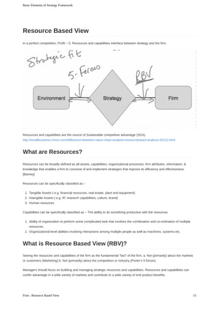 In	a	perfect	competition,	Profit	~	0.	Resources	and	capabilities	interface	between	strategy	and	the	firm.
Resources	and	capabilities	are	the	source	of	Sustainable	competitive	advantage	(SCA).
http://smallbusiness.chron.com/difference-between-value-chain-analysis-resourcebased-analysis-50113.html
Resources	can	be	broadly	defined	as	all	assets,	capabilities,	organizational	processes,	firm	attributes,	information,	&
knowledge	that	enables	a	firm	to	conceive	of	and	implement	strategies	that	improve	its	efficiency	and	effectiveness.
[Barney]
Resources	can	be	specifically	classified	as	–
1.	 Tangible	Assets	(	e.g.	financial	resources,	real	estate,	plant	and	equipment)
2.	 Intangible	Assets	(	e.g.	IP,	research	capabilities,	culture,	brand)
3.	 Human	resources
Capabilities	can	be	specifically	classified	as	–	The	ability	to	do	something	productive	with	the	resources
1.	 Ability	of	organization	to	perform	some	complicated	task	that	involves	the	combination	and	co-ordination	of	multiple
resources.
2.	 Organizational	level	abilities	involving	interactions	among	multiple	people	as	well	as	machines,	systems	etc.
Seeing	the	resources	and	capabilities	of	the	firm	as	the	fundamental	“fact”	of	the	firm.	a.	Not	(primarily)	about	the	markets
or	customers	(Marketing)	b.	Not	(primarily)	about	the	competitors	or	industry	(Porter’s	5	forces)
Managers	should	focus	on	building	and	managing	strategic	resources	and	capabilities.	Resources	and	capabilities	can
confer	advantage	in	a	wide	variety	of	markets	and	contribute	to	a	wide	variety	of	end	product	benefits.
Resource	Based	View
What	are	Resources?
What	is	Resource	Based	View	(RBV)?
Basic	Elements	of	Strategy	Framework
15Firm	:	Resource	Based	View
 