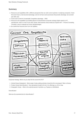 Resources	and	capabilities	offer	a	different	perspective	that	can	solve	some	mysteries	in	analyzing	companies.	Some
firms	don’t	have	a	real	structural	advantage,	and	do	not	have	secret	processes	that	provide	advantage,	but	succeed
year	after	year.
Frame	work	to	think	for	Sustainable	Competitive	advantage	–	VRIN
Resources	and	capabilities	are	building	blocks	for	diversification	(corporate	strategy)	Apple	started	as	PC
manufacturer,	what	is	it	now?	If	you	were	Toyota,	what	business	areas	would	you	expand	into?	–	Process	Consulting
*Provides	a	way	to	evaluate	first	mover	(dis)advantages.
Be	careful	that	resources	don’t	turn	into	rigidities.
Corporate	Strategy:	Where	do	you	draw	the	line	around	the	firm?
1.	 Vertical	Scope	(Integration)	:	What	range	of	value	adding	activities	should	the	firm	encompass?	Nike	vs	Disney
2.	 Product	Scope	(diversification)	:	How	specialized	should	a	firm	be	in	its	offerings	e.g.	GE	vs	Gap
3.	 Geographic	Scope	–	What	is	the	optimal	spread	of	activities	e.g.	Popeyes	vs	McDolands
Diversification
What	are	the	essential	tests	for	diversification?
Summary
Basic	Elements	of	Strategy	Framework
17Firm	:	Resource	Based	View
 