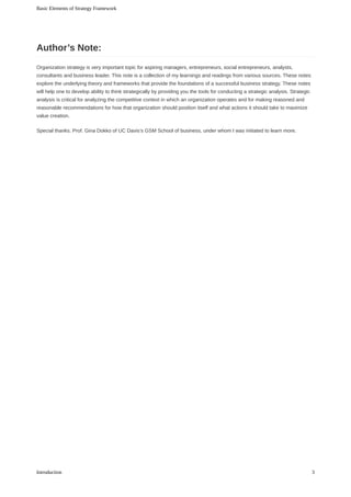Organization	strategy	is	very	important	topic	for	aspiring	managers,	entrepreneurs,	social	entrepreneurs,	analysts,
consultants	and	business	leader.	This	note	is	a	collection	of	my	learnings	and	readings	from	various	sources.	These	notes
explore	the	underlying	theory	and	frameworks	that	provide	the	foundations	of	a	successful	business	strategy.	These	notes
will	help	one	to	develop	ability	to	think	strategically	by	providing	you	the	tools	for	conducting	a	strategic	analysis.	Strategic
analysis	is	critical	for	analyzing	the	competitive	context	in	which	an	organization	operates	and	for	making	reasoned	and
reasonable	recommendations	for	how	that	organization	should	position	itself	and	what	actions	it	should	take	to	maximize
value	creation.
Special	thanks.	Prof.	Gina	Dokko	of	UC	Davis’s	GSM	School	of	business,	under	whom	I	was	initiated	to	learn	more.
Author’s	Note:
Basic	Elements	of	Strategy	Framework
3Introduction
 