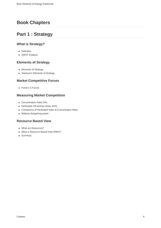 Definition
SWOT	Analysis
Elements	of	Strategy
Starbuck's	Elements	of	Strategy
Porter's	5	Forces
Concentration	Ratio	CRx
Herfindahl–Hirschman	Index	(HHI)
Comparison	of	Herfindahl	Index	&	Concentration	Ratio
Relative	Bargaining	power
What	are	Resources?
What	is	Resource	Based	View	(RBV)?
Summary
Book	Chapters
Part	1	:	Strategy
What	is	Strategy?
Elements	of	Strategy
Market	Competitive	Forces
Measuring	Market	Competition
Resource	Based	View
Basic	Elements	of	Strategy	Framework
4Contents
 