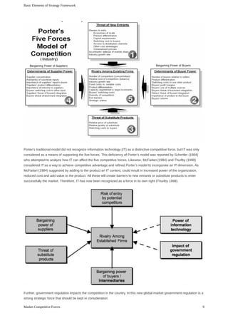 Porter’s	traditional	model	did	not	recognize	information	technology	(IT)	as	a	distinctive	competitive	force,	but	IT	was	only
considered	as	a	means	of	supporting	the	five	forces.	This	deficiency	of	Porter’s	model	was	reported	by	Schertler	(1984)
who	attempted	to	analyze	how	IT	can	affect	the	five	competitive	forces.	Likewise,	McFarlan	(1984)	and	Thurlby	(1998)
considered	IT	as	a	way	to	achieve	competitive	advantage	and	refined	Porter’s	model	to	incorporate	an	IT	dimension.	As
McFarlan	(1984)	suggested	by	adding	to	the	product	an	IT	context,	could	result	in	increased	power	of	the	organization,
reduced	cost	and	add	value	to	the	product.	All	these	will	create	barriers	to	new	entrants	or	substitute	products	to	enter
successfully	the	market.	Therefore,	IT	has	now	been	recognized	as	a	force	in	its	own	right	(Thurlby	1998).
Further,	government	regulation	impacts	the	competition	in	the	country.	In	this	new	global	market	government	regulation	is	a
strong	strategic	force	that	should	be	kept	in	consideration.
Basic	Elements	of	Strategy	Framework
9Market	Competitive	Forces
 