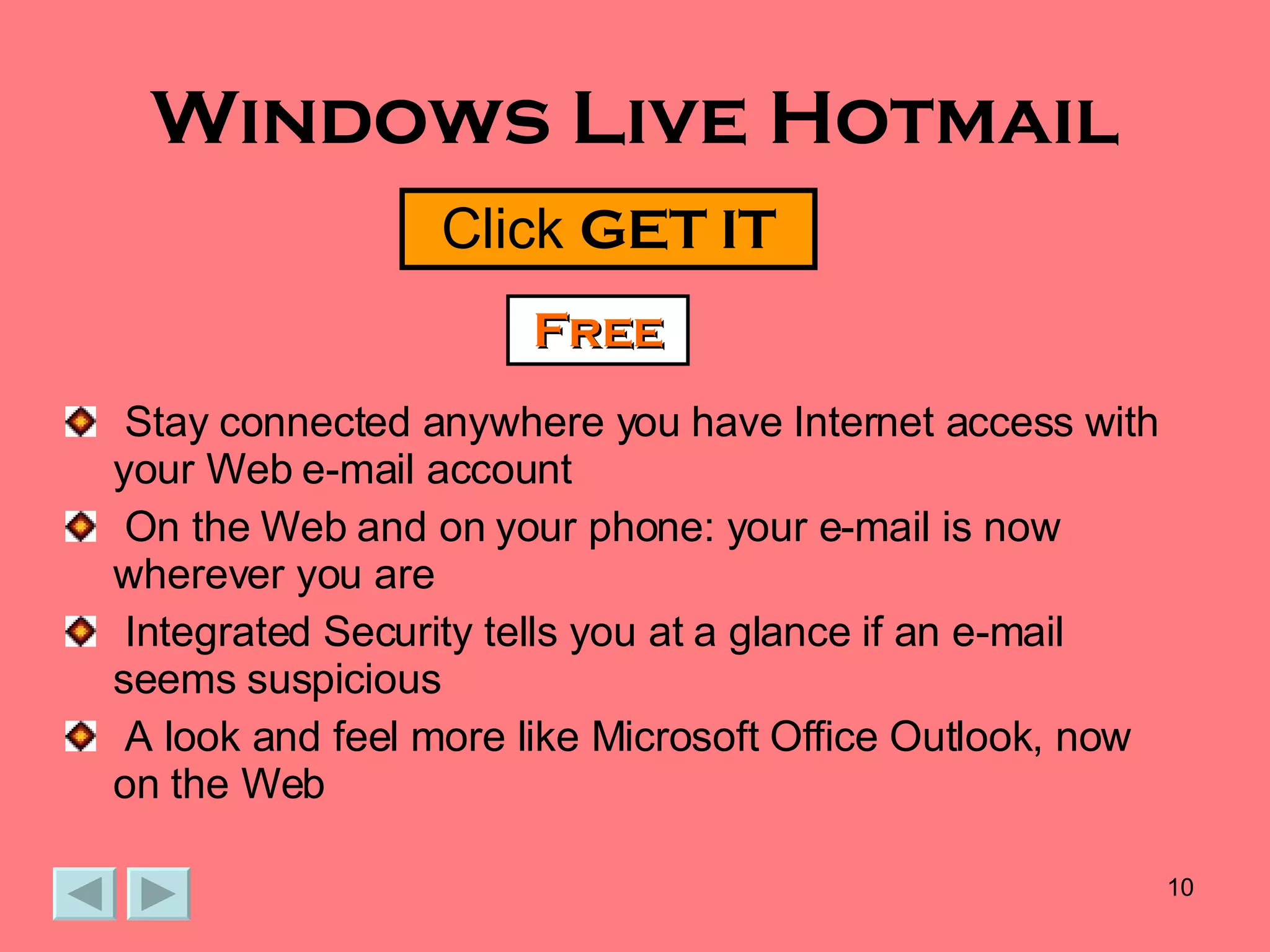Windows Live Hotmail Stay connected anywhere you have Internet access with  your Web e-mail account On the Web and on your phone: your e-mail is now wherever you are  Integrated Security tells you at a glance if an e-mail seems suspicious  A look and feel more like Microsoft Office Outlook, now on the Web Click  GET IT Free 