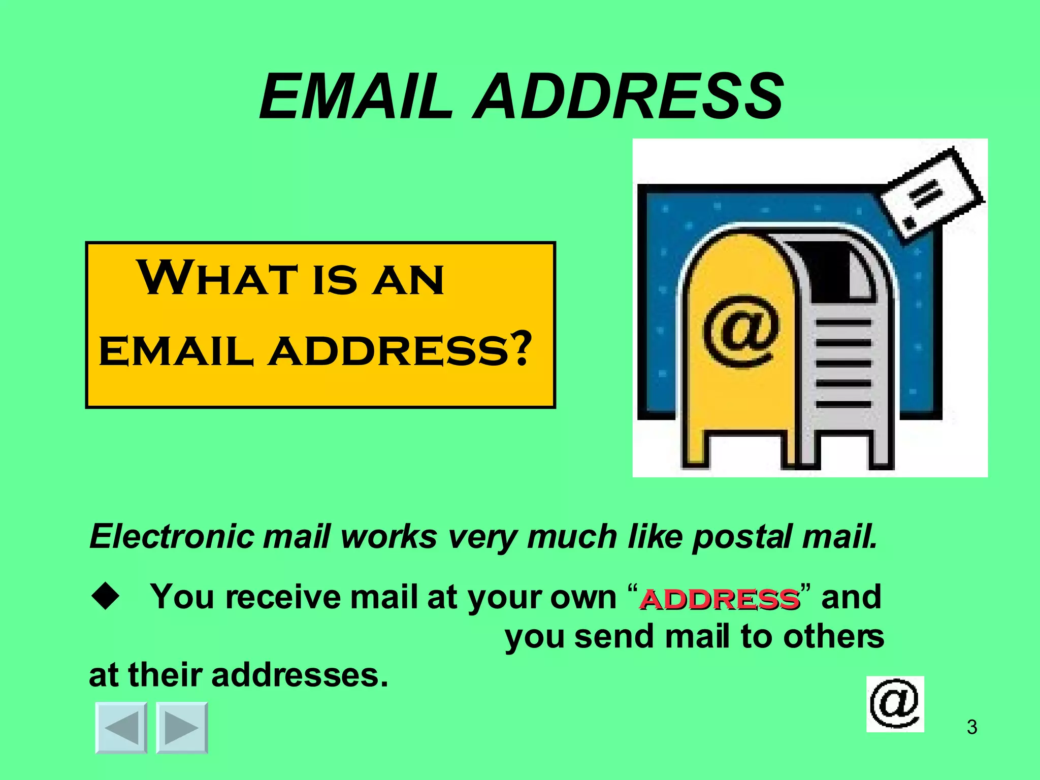 EMAIL ADDRESS What is an  email address? Electronic mail works very much like postal mail.  You receive mail at your own  “ address ”  and   you send mail to others at their addresses. 