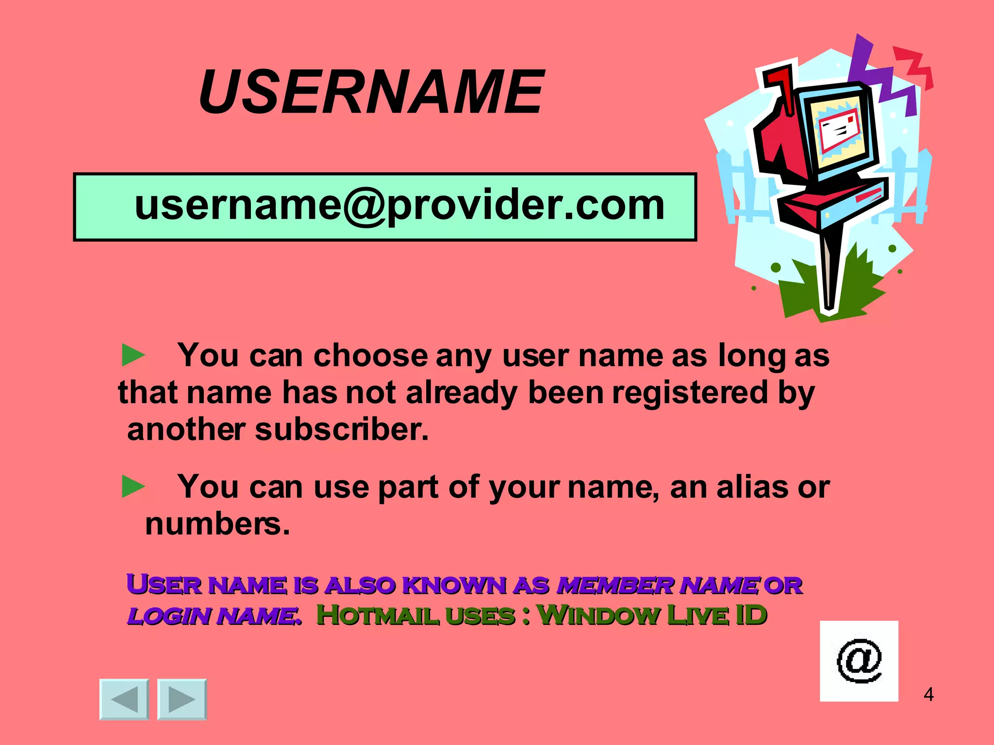 USERNAME [email_address] You can choose any user name as long as that name has not already been registered by  another subscriber.  You can use part of your name, an alias or  numbers. User name is also known as  member name  or  login name .  Hotmail uses : Window Live ID 