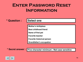 Enter Password Reset Information * Question : Mother’s birthplace Best childhood friend Name of first pet Favorite teacher Favorite historical person Grandfather’s occupation Select one * Secret answer : Five character minimum ; Not case sensitive 