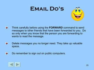 Email Do’s Think carefully before using the  FORWARD  command to send messages to other friends that have been forwarded to you.  Do so only when you know that the person you are forwarding to wants to read the message. Delete messages you no longer need. They take up valuable space. Do remember to sign out on public computers. 
