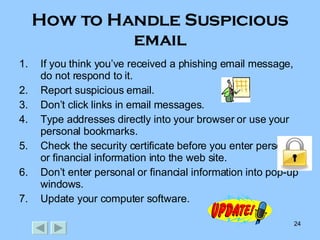 How to Handle Suspicious email If you think you’ve received a phishing email message, do not respond to it. Report suspicious email. Don’t click links in email messages. Type addresses directly into your browser or use your personal bookmarks. Check the security certificate before you enter personal or financial information into the web site. Don’t enter personal or financial information into pop-up windows. Update your computer software. 