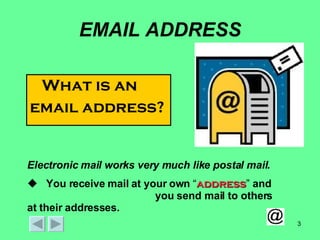 EMAIL ADDRESS What is an  email address? Electronic mail works very much like postal mail.  You receive mail at your own  “ address ”  and   you send mail to others at their addresses. 