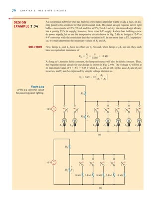 76 C H A P T E R 2 R E S I S T I V E C I R C U I T S
DESIGN
EXAMPLE 2.34
•
An electronics hobbyist who has built his own stereo amplifier wants to add a back-lit dis-
play panel to his creation for that professional look. His panel design requires seven light
bulbs—two operate at and five at Luckily, his stereo design already
has a quality 12-V dc supply; however, there is no 9-V supply. Rather than building a new
dc power supply, let us use the inexpensive circuit shown in Fig. 2.49a to design a 12-V to
9-V converter with the restriction that the variation in be no more than In particu-
lar, we must determine the necessary values of and
First, lamps and have no effect on Second, when lamps are on, they each
have an equivalent resistance of
As long as remains fairly constant, the lamp resistance will also be fairly constant. Thus,
the requisite model circuit for our design is shown in Fig. 2.49b. The voltage will be at
its maximum value of when are all off. In this case and are
in series, and can be expressed by simple voltage division as
V
2 = 9.45 = 12c
R2
R1 + R2
d
V
2
R2
R1
L3–L7
9 + 5% = 9.45 V
V
2
V
2
Req =
V
2
I
=
9
0.005
= 1.8 k
L3–L7
V
2.
L2
L1
R2.
R1
;5%.
V
2
9 V兾5 mA.
12 V兾15 mA
SOLUTION
±
–
12 V
L3
L1
R2 V2
R1
L2 L4 L5 L6 L7
+
-
12 V
1.8 k⍀ 1.8 k⍀ 1.8 k⍀ 1.8 k⍀ 1.8 k⍀
R2 V2
R1
+
-
(a)
(b)
±
–
Figure 2.49
12-V to 9-V converter circuit
for powering panel lighting.
irwin02_025-100hr.qxd 30-06-2010 13:14 Page 76
 