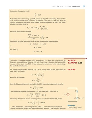 S E C T I O N 2 . 1 1 D E S I G N E X A M P L E S 77
Rearranging the equation yields
A second expression involving and can be developed by considering the case when
are all on, which causes to reach its minimum value of 9–5%, or 8.55 V. Now, the
effective resistance of the lamps is five 1.8- resistors in parallel, or The corre-
sponding expression for is
which can be rewritten in the form
Substituting the value determined for into the preceding equation yields
or
and so for
R2 = 178.3 
R2
R1 = 48.1 
R1 = 360[1.4 - 1 - 0.27]
R1兾R2
360R1
R2
+ 360 + R1
360
=
12
8.55
= 1.4
V2 = 8.55 = 12c
R2兾兾360
R1 + AR2兾兾360B
d
V
2
360 .
k
V
2
L3–L7
R2
R1
R1
R2
= 0.27
•
DESIGN
EXAMPLE 2.35
•
DESIGN
EXAMPLE 2.35
SOLUTION
Let’s design a circuit that produces a 5-V output from a 12-V input. We will arbitrarily fix
the power consumed by the circuit at 240 mW. Finally, we will choose the best possible
standard resistor values from Table 2.1 and calculate the percent error in the output voltage
that results from that choice.
The simple voltage divider, shown in Fig. 2.50, is ideally suited for this application. We
know that is given by
which can be written as
Since all of the circuit’s power is supplied by the 12-V source, the total power is given by
Using the second equation to eliminate we find that has a lower limit of
Substituting these results into the second equation yields the lower limit of that is
Thus, we find that a significant portion of Table 2.1 is not applicable to this design.
However, determining the best pair of resistor values is primarily a trial-and-error operation
R1 = R2 c
V
in
V
o
- 1d  350 
R1,
R2 
V
oV
in
P
=
(5)(12)
0.24
= 250 
R2
R1,
P =
V2
in
R1 + R2
	 0.24
R1 = R2 c
V
in
V
o
- 1d
V
o = V
in c
R2
R1 + R2
d
V
o
R1
12 V
R2 Vo=5 V
+
-
±
–
Figure 2.50
A simple voltage divider
irwin02_025-100hr.qxd 30-06-2010 13:14 Page 77
 