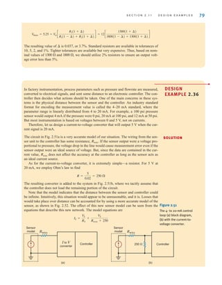 S E C T I O N 2 . 1 1 D E S I G N E X A M P L E S 79
The resulting value of is 0.037, or 3.7%. Standard resistors are available in tolerances of
10, 5, 2, and 1%. Tighter tolerances are available but very expensive. Thus, based on nom-
inal values of and , we should utilize 2% resistors to ensure an output volt-
age error less than 5%.
1800 
1300 
¢
12c
1300(1 + ¢)
1800(1 - ¢) + 1300(1 + ¢)
d
V
0max = 5.25 = Vin c
R2(1 + ¢)
R1(1 - ¢) + R2(1 + ¢)
d =
•
DESIGN
EXAMPLE 2.36
SOLUTION
In factory instrumentation, process parameters such as pressure and flowrate are measured,
converted to electrical signals, and sent some distance to an electronic controller. The con-
troller then decides what actions should be taken. One of the main concerns in these sys-
tems is the physical distance between the sensor and the controller. An industry standard
format for encoding the measurement value is called the 4–20 mA standard, where the
parameter range is linearly distributed from 4 to 20 mA. For example, a 100 psi pressure
sensor would output 4 mA if the pressure were 0 psi, 20 mA at 100 psi, and 12 mA at 50 psi.
But most instrumentation is based on voltages between 0 and 5 V, not on currents.
Therefore, let us design a current-to-voltage converter that will output 5 V when the cur-
rent signal is 20 mA.
The circuit in Fig. 2.51a is a very accurate model of our situation. The wiring from the sen-
sor unit to the controller has some resistance, If the sensor output were a voltage pro-
portional to pressure, the voltage drop in the line would cause measurement error even if the
sensor output were an ideal source of voltage. But, since the data are contained in the cur-
rent value, does not affect the accuracy at the controller as long as the sensor acts as
an ideal current source.
As for the current-to-voltage converter, it is extremely simple—a resistor. For 5 V at
20 mA, we employ Ohm’s law to find
The resulting converter is added to the system in Fig. 2.51b, where we tacitly assume that
the controller does not load the remaining portion of the circuit.
Note that the model indicates that the distance between the sensor and controller could
be infinite. Intuitively, this situation would appear to be unreasonable, and it is. Losses that
would take place over distance can be accounted for by using a more accurate model of the
sensor, as shown in Fig. 2.52. The effect of this new sensor model can be seen from the
equations that describe this new network. The model equations are
IS =
VS
RS
+
V
S
Rwire + 250
R =
5
0.02
= 250 
Rwire
Rwire.
I to V
converter
Sensor
model
Controller
Rwire
(a)
Sensor
model
Controller
Rwire
(b)
250 ⍀
Figure 2.51
The 4- to 20-mA control
loop (a) block diagram,
(b) with the current-to-
voltage converter.
irwin02_025-100hr.qxd 30-06-2010 13:14 Page 79
 