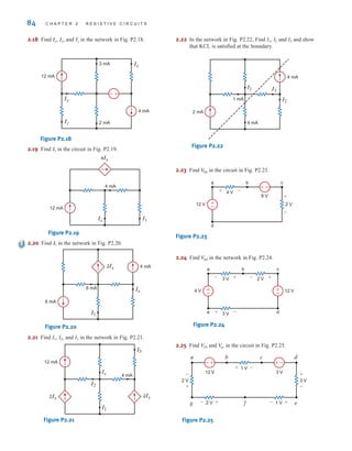 84 C H A P T E R 2 R E S I S T I V E C I R C U I T S
2.18 Find , , and in the network in Fig. P2.18.
Figure P2.18
2.19 Find in the circuit in Fig. P2.19.
Figure P2.19
2.20 Find in the network in Fig. P2.20.
Figure P2.20
2.21 Find I1, I2, and I3 in the network in Fig. P2.21.
Figure P2.21
2.22 In the network in Fig. P2.22, Find I1, I2 and I3 and show
that KCL is satisfied at the boundary.
Figure P2.22
2.23 Find in the circuit in Fig. P2.23.
Figure P2.23
2.24 Find in the network in Fig. P2.24.
Figure P2.24
2.25 Find and in the circuit in Fig. P2.25.
Figure P2.25
+
-
a b c d
e
f
g
2 V
-
+
3 V
+
-
1 V
- +
1 V
+ -
2 V
12 V 3 V
- +
–
±
V
ec
V
fb
a b c
e d
4 V 12 V
3 V 2 V +
+ -
-
3 V -
+
±
–
±
–
V
ad
a b c
d
–
±
12 V
4 V
6 V
2 V
+
+
-
-
±
–
V
bd
I3
I2
I1
4 mA
4 mA
2 mA
1 mA
2Ix
I2
I3
I1
12 mA
4 mA
2Ix
Ix
2Ix
I1
6 mA
4 mA
6 mA
Ix
I1
4 mA
12 mA
4Ix
Ix I1
I1
4 mA
3 mA
2 mA
12 mA
Ix
Iy
Iz
–±
Iz
Iy
Ix
irwin02_025-100hr.qxd 30-06-2010 13:15 Page 84
 