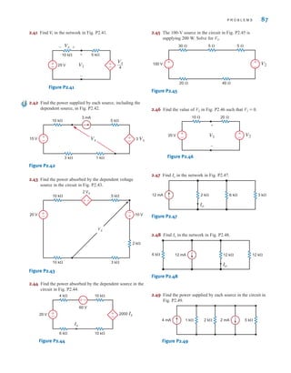 2.41 Find in the network in Fig. P2.41.
Figure P2.41
2.42 Find the power supplied by each source, including the
dependent source, in Fig. P2.42.
Figure P2.42
2.43 Find the power absorbed by the dependent voltage
source in the circuit in Fig. P2.43.
Figure P2.43
2.44 Find the power absorbed by the dependent source in the
circuit in Fig. P2.44.
Figure P2.44
2.45 The 100-V source in the circuit in Fig. P2.45 is
supplying 200 W. Solve for V2.
Figure P2.45
2.46 Find the value of V2 in Fig. P2.46 such that V1 = 0.
Figure P2.46
2.47 Find in the network in Fig. P2.47.
Figure P2.47
2.48 Find in the network in Fig. P2.48.
Figure P2.48
2.49 Find the power supplied by each source in the circuit in
Fig. P2.49.
Figure P2.49
1 k⍀ 2 k⍀ 5 k⍀
4 mA 2 mA
6 k⍀ 12 k⍀ 12 k⍀
12 mA
Io
Io
6 k⍀ 3 k⍀
2 k⍀
12 mA
Io
Io
20 V +
–
+
–
V1
+
–
V2
10 ⍀ 20 ⍀
100 V +
–
+
–
V2
30 ⍀
20 ⍀
5 ⍀
40 ⍀
5 ⍀
10 k⍀
4 k⍀
2000 Ix
10 k⍀
6 k⍀
20 V
60 V
±
–
±
–
–
±
Ix
3 k⍀
10 k⍀
2 Vx
5 k⍀
10 k⍀
2 k⍀
10 V
20 V
Vx
±–
±
–
±
–
15 V +
–
10 k⍀
3 k⍀ 1 k⍀
5 k⍀
+
– 3 Vx
Vx
3 mA
±
–
Vx
Vx
4
10 k⍀ 5 k⍀
25 V V1
-
-
+
+
±
–
V
1
P R O B L E M S 87
irwin02_025-100hr.qxd 30-06-2010 13:15 Page 87
 