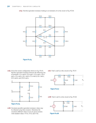 2.64 Find the equivalent resistance looking in at terminals a-b in the circuit in Fig. P2.64.
Figure P2.64
4 ⍀
4 ⍀ 6 ⍀
6 ⍀
8 ⍀
8 ⍀
10 ⍀
12 ⍀
20 ⍀
18 ⍀
8 ⍀
a
8 ⍀
5 ⍀
4 ⍀
12 ⍀ 10 ⍀
10 ⍀
8 ⍀
8 ⍀
9 ⍀
b
90 C H A P T E R 2 R E S I S T I V E C I R C U I T S
2.65 Given the resistor configuration shown in Fig. P2.65,
find the equivalent resistance between the following sets
of terminals: (1) a and b, (2) b and c, (3) a and c, (4) d
and e, (5) a and e, (6) c and d, (7) a and d, (8) c and e,
(9) b and d, and (10) b and e.
Figure P2.65
2.66 Seventeen possible equivalent resistance values may
be obtained using three resistors. Determine the
seventeen different values if you are given resistors
with standard values: 47 , 33 , and 15 .
2.67 Find and in the circuit in Fig. P2.67.
Figure P2.67
2.68 Find and in the circuit in Fig. P2.68.
Figure P2.68
6 V 12 k⍀ 4 k⍀
2 k⍀
I1
Vo
+
-
±
–
V
0
I1
12 V 6 k⍀ 4 k⍀
8 k⍀
2 k⍀
I1
Vo
+
-
±
–
V
0
I1



4 ⍀ 4 ⍀
10 ⍀
12 ⍀
a
5 ⍀ 5 ⍀
b
c
d
e
irwin02_025-100hr.qxd 30-06-2010 13:15 Page 90
 
