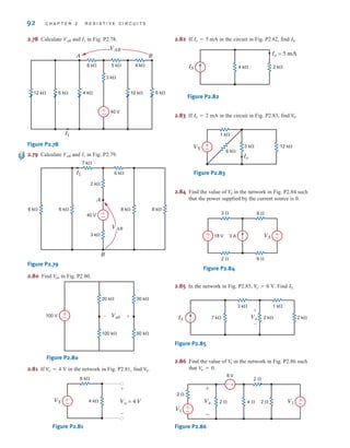 92 C H A P T E R 2 R E S I S T I V E C I R C U I T S
2.78 Calculate VAB and I1 in Fig. P2.78.
Figure P2.78
2.79 Calculate VAB and I1 in Fig. P2.79.
Figure P2.79
2.80 Find in Fig. P2.80.
Figure P2.80
2.81 If in the network in Fig. P2.81, find
Figure P2.81
2.82 If mA in the circuit in Fig. P2.82, find
Figure P2.82
2.83 If mA in the circuit in Fig. P2.83, find
Figure P2.83
2.84 Find the value of in the network in Fig. P2.84 such
that the power supplied by the current source is 0.
Figure P2.84
2.85 In the network in Fig. P2.85, Find .
Figure P2.85
2.86 Find the value of in the network in Fig. P2.86 such
that
Figure P2.86
±
–
+
-
8 V
2 ⍀
4 ⍀ 2 ⍀
2 ⍀
2 ⍀
V1
V1
Va
+
-
±
–
V
a = 0.
V1
3 k⍀
2 k⍀
7 k⍀ 2 k⍀
1 k⍀
IS Vo
+
-
IS
V
o = 6 V.
±
–
±
–
2 ⍀
3 ⍀
6 ⍀
8 ⍀
18 V 3 A VS
V
S
Io
VS 12 k⍀
3 k⍀
6 k⍀
1 k⍀
±
–
V
S.
Io = 2
IS 4 k⍀ 2 k⍀
Io = 5 mA
IS.
Io = 5
Vo = 4 V
VS
+
-
4 k⍀
8 k⍀
±
–
V
S.
V
o = 4 V
100 k⍀
20 k⍀
50 k⍀
30 k⍀
100 V +
– Vab +
–
V
ab
A
B
6 k⍀ 8 k⍀
3 k⍀
2 k⍀
8 k⍀
6 k⍀
6 k⍀
7 k⍀
VAB
I1
40 V +
–
A B
10 k⍀ 6 k⍀
12 k⍀
3 k⍀
4 k⍀
6 k⍀
5 k⍀
8 k⍀ 4 k⍀
VAB
40 V
+
–
I1
irwin02_025-100hr.qxd 30-06-2010 13:15 Page 92
 