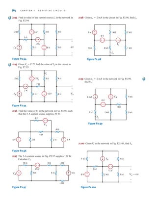 94 C H A P T E R 2 R E S I S T I V E C I R C U I T S
2.94 Find in value of the current source IA in the network in
Fig. P2.94.
Figure P2.94
2.95 Given Vo = 12 V, find the value of IA in the circuit in
Fig. P2.95.
Figure P2.95
2.96 Find the value of in the network in Fig. P2.96, such
that the 5-A current source supplies 50 W.
Figure P2.96
2.97 The 5-A current source in Fig. P2.97 supplies 150 W.
Calculate VA.
Figure P2.97
2.98 Given mA in the circuit in Fig. P2.98, find .
Figure P2.98
2.99 Given mA in the network in Fig. P2.99,
find .
Figure P2.99
2.100 Given in the network in Fig. P2.100, find .
Figure P2.100
1 k⍀
6 V
IA
1 k⍀
12 V
1 k⍀
1 k⍀
2 k⍀ Vo=4 V
+
-
±
–
–
±
IA
V
o
±
–
+
-
VA
1 k⍀
Io
6 V
6 mA
1 k⍀
1 k⍀
2 k⍀ 2 k⍀
V
A
Io = 2
±
6 V 1 k⍀
1 k⍀
Io
6 V
IA
1 k⍀
2 k⍀
2 k⍀
±
–
–
IA
Io = 2
15 ⍀ 5 ⍀
5 ⍀
4 ⍀
2 ⍀
2 ⍀
25 V
5 A
+
-
VA
–
±
±
–
–
±
2 ⍀ 2 ⍀
2 ⍀
5 V
4 ⍀
4 ⍀
Vx
5 A
V
x
+
–
2 ⍀
4 ⍀ 4 ⍀
9 ⍀ 4 ⍀
7 ⍀
2 A
IA
+
–
12 V
+
– Vo
Ix
2 Ix
+
–
+
–
2 ⍀
2 ⍀ 2 ⍀
3 ⍀ 4 ⍀
2 ⍀
6 V
2 A
4 V
+
– 6 V
IA
irwin02_025-100hr.qxd 30-06-2010 13:15 Page 94
 