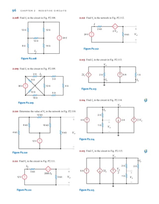 96 C H A P T E R 2 R E S I S T I V E C I R C U I T S
2.108 Find in the circuit in Fig. P2.108.
Figure P2.108
2.109 Find in the circuit in Fig. P2.109.
Figure P2.109
2.110 Determine the value of in the network in Fig. P2.110.
Figure P2.110
2.111 Find in the circuit in Fig. P2.111.
Figure P2.111
2.112 Find in the network in Fig. P2.112.
Figure P2.112
2.113 Find Io in the circuit in Fig. P2.113.
Figure P2.113
2.114 Find Io in the circuit in Fig. P2.114.
Figure P2.114
2.115 Find Vo in the circuit in Fig. P2.115.
Figure P2.115
2Iy
Vo
6 A
Vx
Iy
2 ⍀
1 ⍀
–
+
2 ⍀
Vx
2
2 Vx
Vx
Io
Vo
2 A
2 ⍀
1 ⍀
4 A
–
+
2Ix
Ix
Io
6 A
Vo
2 ⍀ 1 ⍀
+
-
I
24 V
2 k⍀
4 k⍀
2 Vo
Vo
+
-
±
–
V
o
-
+
IS
12 V
3 k⍀
5 k⍀
2000 IS
Vo
+
-
±
–
V
o
-
+
6 k⍀
4 k⍀
18 k⍀
12 k⍀
6 k⍀
12 V ±
–
Vo
V
o
±
–
2 ⍀
12 ⍀
12 ⍀ 4 ⍀
3 ⍀
5 ⍀
36 V
18 ⍀
9 ⍀
Io
Io
12 ⍀
8 ⍀
12 ⍀
14 ⍀
12 ⍀
24 V
Io
±
–
Io
irwin02_025-100hr.qxd 30-06-2010 13:15 Page 96
 