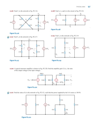 P R O B L E M S 97
2.116 Find Vx in the network in Fig. P2.116.
Figure P2.116
2.117 Find Vo in the network in Fig. P2.117.
Figure P2.117
2.118 Find , , and in the circuit in Fig. P2.118.
.
Figure P2.118
2.119 Find in the network in Fig. P2.119.
Figure P2.119
Io
8 ⍀
4 ⍀ Vx
6 ⍀ 5 A 3 Vx
+
-
Io
±
–
8 ⍀ 24 V
2 A
4 I1
I2
I1
I3
±
–
I3
I2
I1
6 A
2Vy
Vo
Vy
4Vx
2 ⍀
2 ⍀
–
+
Vx
1 ⍀
2 ⍀
–
+
Ix
Vx
6 ⍀
6 ⍀
3 ⍀
3 ⍀
2 ⍀
1 ⍀
4 A
+
–
2Ix
Vo
2.120 A typical transistor amplifier is shown in Fig. P2.120. Find the amplifier gain G (i.e., the ratio
of the output voltage to the input voltage).
Figure P2.120
2.121 Find the value of in the network in Fig. P2.121, such that the power supplied by the 6-A source is 108 W.
Figure P2.121
6 A
6 ⍀ 3 ⍀
6 ⍀ 12 ⍀
4 ⍀
kIo
Io
k
-
+
VS=250 mV
100 ⍀
300 ⍀
4 k⍀
4*105 Ib
5 k⍀ 500 ⍀ Vo
+
-
Ib
±
–
irwin02_025-100hr.qxd 30-06-2010 13:15 Page 97
 