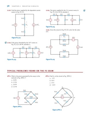 98 C H A P T E R 2 R E S I S T I V E C I R C U I T S
2.122 Find the power supplied by the dependent current
source in Fig. P2.122.
Figure P2.122
2.123 If the power absorbed by the 10-V source in
Fig. P2.123 is 40 W, calculate IS.
Figure P2.123
2.124 The power supplied by the 2-A current source in
Fig. P2.124 is 50 W, calculate k.
Figure P2.124
2.125 Given the circuit in Fig. P2.125, solve for the value
of k.
Figure P2.125
kV2 3 mA
50 V
V2 –
+
+
–
9 k⍀
18 k⍀
10 k⍀
30 k⍀
30 k⍀
50 V 2 A
+
-
kI1
2 ⍀
5 ⍀ 2 ⍀
4 ⍀
5 ⍀ I1
0.6Vx 10 V
+
–
+
-
Vx
Is
6 ⍀
10 ⍀ 15 ⍀
4 ⍀ 5 ⍀
+
-
10 ⍀
10 ⍀
5 ⍀ 0.4Vx
2 A Vx
–
+
TY P I C A L P R O B L E M S F O U N D O N T H E F E E X A M
2FE-1 What is the power generated by the source in the
network in Fig. 2PFE-1?
a.
b.
c.
d.
Figure 2PFE-1
6 k⍀
120 V
5 k⍀
18 k⍀
4 k⍀ 6 k⍀
12 k⍀
±
–
2.4 W
3.6 W
1.2 W
2.8 W
2FE-2 Find in the circuit in Fig. 2PFE-2.
a.
b.
c.
d.
Figure 2PFE-2
5 ⍀
15 ⍀
10 ⍀
10 ⍀
a
b
4 A
Vab
-10 V
15 V
10 V
-5 V
V
ab
irwin02_025-100hr.qxd 30-06-2010 13:15 Page 98
 