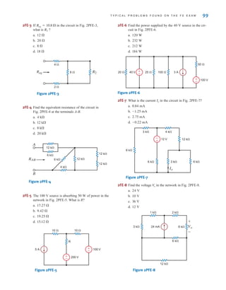 T Y P I C A L P R O B L E M S F O U N D O N T H E F E E X A M 99
2FE-3 If in the circuit in Fig. 2PFE-3,
what is ?
a.
b.
c.
d.
Figure 2PFE-3
2FE-4 Find the equivalent resistance of the circuit in
Fig. 2PFE-4 at the terminals A-B.
a.
b.
c.
d.
Figure 2PFE-4
2FE-5 The 100 V source is absorbing of power in the
network in Fig. 2PFE-5. What is R?
a.
b.
c.
d.
Figure 2PFE-5
2FE-6 Find the power supplied by the source in the cir-
cuit in Fig. 2PFE-6.
a.
b.
c.
d.
Figure 2PFE-6
2FE-7 What is the current in the circuit in Fig. 2PFE-7?
a.
b.
c.
d.
Figure 2PFE-7
2FE-8 Find the voltage in the network in Fig. 2PFE-8.
a.
b.
c.
d.
Figure 2PFE-8
24 mA
3 k⍀
1 k⍀ 2 k⍀
6 k⍀
6 k⍀
12 k⍀
Vo
+
-
12 V
36 V
10 V
24 V
V
o
12 V
6 k⍀
3 k⍀ 4 k⍀
12 k⍀
3 k⍀ 6 k⍀
6 k⍀
Io
-
+
-0.22 mA
2.75 mA
-1.25 mA
0.84 mA
Io
50 ⍀
100 ⍀
25 ⍀
20 ⍀ 40 V
100 V
3 A
±
–
±
–
184 W
212 W
232 W
120 W
40 V
10 ⍀
10 ⍀
100 V
200 V
5 A
R
±
–
±
–
15.12 
19.25 
9.42 
17.27 
50 W
RAB
12 k⍀
6 k⍀
6 k⍀
4 k⍀
12 k⍀
12 k⍀
12 k⍀
A
B
20 k
8 k
12 k
4 k
2 ⍀
4 ⍀
8 ⍀ R2
Req
18 
8 
20 
12 
R2
Req = 10.8 
irwin02_025-100hr.qxd 30-06-2010 13:15 Page 99
 