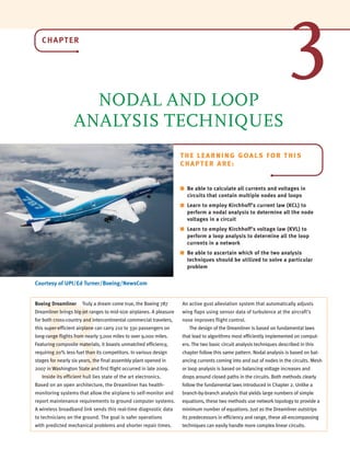 CHAPTER
NODAL AND LOOP
ANALYSIS TECHNIQUES
Courtesy of UPI/Ed Turner/Boeing/NewsCom
THE LEARNING GOALS FOR THIS
CHAPTER ARE:
■ Be able to calculate all currents and voltages in
circuits that contain multiple nodes and loops
■ Learn to employ Kirchhoff’s current law (KCL) to
perform a nodal analysis to determine all the node
voltages in a circuit
■ Learn to employ Kirchhoff’s voltage law (KVL) to
perform a loop analysis to determine all the loop
currents in a network
■ Be able to ascertain which of the two analysis
techniques should be utilized to solve a particular
problem
B
3
Boeing Dreamliner Truly a dream come true, the Boeing 787
Dreamliner brings big-jet ranges to mid-size airplanes. A pleasure
for both cross-country and intercontinental commercial travelers,
this super-efficient airplane can carry 210 to 330 passengers on
long-range flights from nearly 3,000 miles to over 9,000 miles.
Featuring composite materials, it boasts unmatched efficiency,
requiring 20% less fuel than its competitors. In various design
stages for nearly six years, the final assembly plant opened in
2007 in Washington State and first flight occurred in late 2009.
Inside its efficient hull lies state of the art electronics.
Based on an open architecture, the Dreamliner has health-
monitoring systems that allow the airplane to self-monitor and
report maintenance requirements to ground computer systems.
A wireless broadband link sends this real-time diagnostic data
to technicians on the ground. The goal is safer operations
with predicted mechanical problems and shorter repair times.
An active gust alleviation system that automatically adjusts
wing flaps using sensor data of turbulence at the aircraft’s
nose improves flight control.
The design of the Dreamliner is based on fundamental laws
that lead to algorithms most efficiently implemented on comput-
ers. The two basic circuit analysis techniques described in this
chapter follow this same pattern. Nodal analysis is based on bal-
ancing currents coming into and out of nodes in the circuits. Mesh
or loop analysis is based on balancing voltage increases and
drops around closed paths in the circuits. Both methods clearly
follow the fundamental laws introduced in Chapter 2. Unlike a
branch-by-branch analysis that yields large numbers of simple
equations, these two methods use network topology to provide a
minimum number of equations. Just as the Dreamliner outstrips
its predecessors in efficiency and range, these all-encompassing
techniques can easily handle more complex linear circuits.
irwin03_101-155hr2.qxd 28-07-2010 11:31 Page 101
 