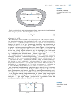 Thus, as a general rule, if we know the node voltages in a circuit, we can calculate the
current through any resistive element using Ohm’s law; that is,
3.1
as illustrated in Fig. 3.2.
Now that we have demonstrated the value of knowing all the node voltages in a network,
let us determine the manner in which to calculate them. In a nodal analysis, we employ KCL
equations in such a way that the variables contained in these equations are the unknown node
voltages of the network. As we have indicated, one of the nodes in an N-node circuit is
selected as the reference node, and the voltages at all the remaining nonreference nodes
are measured with respect to this reference node. Using network topology, it can be shown that
exactly linearly independent KCL equations are required to determine the
unknown node voltages. Therefore, theoretically once one of the nodes in an N-node circuit
has been selected as the reference node, our task is reduced to identifying the remaining
nonreference nodes and writing one KCL equation at each of them.
In a multiple-node circuit, this process results in a set of linearly independent
simultaneous equations in which the variables are the unknown node voltages. To
help solidify this idea, consider once again Example 2.5. Note that in this circuit only four
(i.e., any four) of the five KCL equations, one of which is written for each node in this five-
node network, are linearly independent. Furthermore, many of the branch currents in this
example (those not contained in a source) can be written in terms of the node voltages as
illustrated in Fig. 3.2 and expressed in Eq. (3.1). It is in this manner, as we will illustrate in
the sections that follow, that the KCL equations contain the unknown node voltages.
It is instructive to treat nodal analysis by examining several different types of circuits and
illustrating the salient features of each. We begin with the simplest case. However, as a
prelude to our discussion of the details of nodal analysis, experience indicates that it is worth-
while to digress for a moment to ensure that the concept of node voltage is clearly understood.
At the outset it is important to specify a reference. For example, to state that the voltage
at node A is 12 V means nothing unless we provide the reference point; that is, the voltage
at node A is 12 V with respect to what? The circuit in Fig. 3.3 illustrates a portion of a
network containing three nodes, one of which is the reference node.
N - 1
N - 1
N - 1
N - 1
N - 1
N - 1
i =
vm - vN
R
S E C T I O N 3 . 1 N O D A L A N A LY S I S 103
Node m R
i
Node N
+
-
+
-
vN
vm
Figure 3.2
Circuit used to illustrate
Ohm’s law in a multiple-node
network.
1 2
3
R1
R2
R3
V1=4 V V2=–2 V Figure 3.3
An illustration of node
voltages.
irwin03_101-155hr.qxd 30-06-2010 13:12 Page 103
 