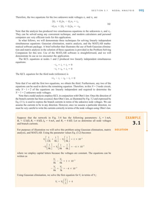 Therefore, the two equations for the two unknown node voltages and are
3.2
Note that the analysis has produced two simultaneous equations in the unknowns and
They can be solved using any convenient technique, and modern calculators and personal
computers are very efficient tools for this application.
In what follows, we will demonstrate three techniques for solving linearly independent
simultaneous equations: Gaussian elimination, matrix analysis, and the MATLAB mathe-
matical software package. A brief refresher that illustrates the use of both Gaussian elimina-
tion and matrix analysis in the solution of these equations is provided in the Problem-Solving
Companion for this text. Use of the MATLAB software is straightforward, and we will
demonstrate its use as we encounter the application.
The KCL equations at nodes 1 and 2 produced two linearly independent simultaneous
equations:
The KCL equation for the third node (reference) is
Note that if we add the first two equations, we obtain the third. Furthermore, any two of the
equations can be used to derive the remaining equation. Therefore, in this N = 3 node circuit,
only N - 1 = 2 of the equations are linearly independent and required to determine the
N - 1 = 2 unknown node voltages.
Note that a nodal analysis employs KCL in conjunction with Ohm’s law. Once the direction of
the branch currents has been assumed, then Ohm’s law, as illustrated by Fig. 3.2 and expressed by
Eq. (3.1), is used to express the branch currents in terms of the unknown node voltages. We can
assume the currents to be in any direction. However, once we assume a particular direction, we
must be very careful to write the currents correctly in terms of the node voltages using Ohm’s law.
+iA - i1 - iB - i3 = 0
-i2 + iB + i3 = 0
-iA + i1 + i2 = 0
v2.
v1
-G2v1 + AG2 + G3Bv2 = -iB
AG1 + G2Bv1 - G2v2 = iA
v2
v1
S E C T I O N 3 . 1 N O D A L A N A LY S I S 105
Suppose that the network in Fig. 3.4 has the following parameters:
, and Let us determine all node voltages
and branch currents.
For purposes of illustration we will solve this problem using Gaussian elimination, matrix
analysis, and MATLAB. Using the parameter values Eq. (3.2) becomes
where we employ capital letters because the voltages are constant. The equations can be
written as
Using Gaussian elimination, we solve the first equation for in terms of :
V
1 = V
2 a
2
3
b + 4
V2
V1
-
V1
6k
+
V2
3k
= -4 * 10-3
V1
4k
-
V2
6k
= 1 * 10-3
-V
1 c
1
6k
d + V
2 c
1
6k
+
1
6k
d = -4 * 10-3
V
1 c
1
12k
+
1
6k
d - V
2 c
1
6k
d = 1 * 10-3
R3 = 6 k.
R1 = 12 k, R2 = 6 k, IB = 4 mA
IA = 1 mA,
SOLUTION
EXAMPLE
3.1
irwin03_101-155hr.qxd 30-06-2010 13:12 Page 105
 