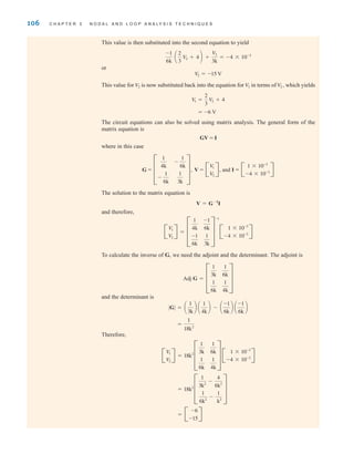 106 C H A P T E R 3 N O D A L A N D L O O P A N A LY S I S T E C H N I Q U E S
This value is then substituted into the second equation to yield
or
This value for is now substituted back into the equation for in terms of which yields
The circuit equations can also be solved using matrix analysis. The general form of the
matrix equation is
GV = I
where in this case
and
The solution to the matrix equation is
and therefore,
To calculate the inverse of G, we need the adjoint and the determinant. The adjoint is
and the determinant is
Therefore,
= B
-6
-15
R
= 18k2
D
1
3k2
-
4
6k2
1
6k2
-
1
k2
T
B
V
1
V
2
R = 18k2
D
1
3k
1
6k
1
6k
1
4k
T B
1 * 10-3
-4 * 10-3 R
=
1
18k2
∑G∑ = a
1
3k
b a
1
4k
b - a
-1
6k
b a
-1
6k
b
Adj G = D
1
3k
1
6k
1
6k
1
4k
T
B
V
1
V
2
R = D
1
4k
-1
6k
-1
6k
1
3k
T
-1
B
1 * 10-3
-4 * 10-3 R
V = G-1
I
I = B
1 * 10-3
-4 * 10-3 R
G = D
1
4k
-
1
6k
-
1
6k
1
3k
T, V = B
V
1
V
2
R,
= -6 V
V
1 =
2
3
V2 + 4
V2,
V1
V2
V
2 = -15 V
-1
6k
a
2
3
V2 + 4 b +
V2
3k
= -4 * 10-3
irwin03_101-155hr.qxd 30-06-2010 13:12 Page 106
 