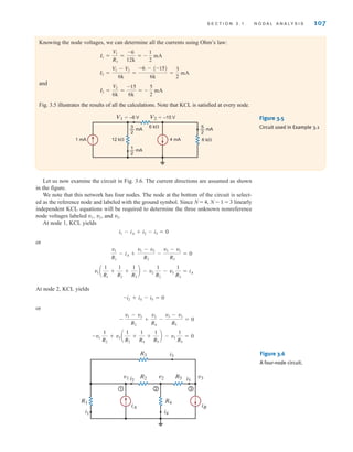 S E C T I O N 3 . 1 N O D A L A N A LY S I S 107
Knowing the node voltages, we can determine all the currents using Ohm’s law:
and
Fig. 3.5 illustrates the results of all the calculations. Note that KCL is satisfied at every node.
I3 =
V2
6k
=
-15
6k
= -
5
2
mA
I2 =
V1 - V2
6k
=
-6 - (-15)
6k
=
3
2
mA
I1 =
V1
R1
=
-6
12k
= -
1
2
mA
6 k⍀
6 k⍀
1 mA 4 mA
12 k⍀
V1=–6 V V2=–15 V
1
2
— mA
3
2
— mA
5
2
— mA
Figure 3.5
Circuit used in Example 3.1
1 2 3
v1 v2 v3
R1
R2 R5
R3
R4
i2
i4
i1
i5
i3
iA iB
Figure 3.6
A four-node circuit.
Let us now examine the circuit in Fig. 3.6. The current directions are assumed as shown
in the figure.
We note that this network has four nodes. The node at the bottom of the circuit is select-
ed as the reference node and labeled with the ground symbol. Since N = 4, N - 1 = 3 linearly
independent KCL equations will be required to determine the three unknown nonreference
node voltages labeled and .
At node 1, KCL yields
or
At node 2, KCL yields
or
-v1
1
R2
+ v2 a
1
R2
+
1
R4
+
1
R5
b - v3
1
R5
= 0
-
v1 - v2
R2
+
v2
R4
-
v3 - v2
R5
= 0
-i2 + i4 - i5 = 0
v1 a
1
R1
+
1
R2
+
1
R3
b - v2
1
R2
- v3
1
R3
= iA
v1
R1
- iA +
v1 - v2
R2
-
v3 - v1
R3
= 0
i1 - iA + i2 - i3 = 0
v3
v2,
v1,
irwin03_101-155hr.qxd 30-06-2010 13:12 Page 107
 