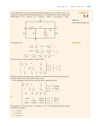 S E C T I O N 3 . 1 N O D A L A N A LY S I S 109
Let us apply what we have just learned to write the equations for the network in Fig. 3.7 by
inspection. Then given the following parameters, we will determine the node voltages using
MATLAB: and iB = 2 mA.
iA = 4 mA,
R5 = 1 k,
R3 = R4 = 4 k,
R1 = R2 = 2 k,
EXAMPLE
3.2
v2
v3
v1
R2 R3 R5
R1
R4
iB
iA
Figure 3.7
Circuit used in Example 3.2.
The equations are
which can also be written directly in matrix form as
Both the equations and the G matrix exhibit the symmetry that will always be present in cir-
cuits that contain only resistors and current sources.
If the component values are now used, the matrix equation becomes
=
or
=
This equation is in the form of Gv = i. Therefore, v = G-1
i. Performing this operation yields
the following voltages:
v1 = -4.3636 V
v2 = 3.6364 V
v3 = -0.7273 V
C
-0.004
0.002
0
S
C
v1
v2
v3
S
C
0.001
0
-0.0005
0
0.0005
-0.00025
-0.0005
-0.00025
0.00175
S
C
-0.004
0.002
0
S
C
v1
v2
v3
S
F
1
2k
+
1
2k
0
-
1
2k
0
1
4k
+
1
4k
-
1
4k
-
1
2k
-
1
4k
1
2k
+
1
4k
+
1
1k
V
C
-iA
iA - iB
0
S
=
C
v1
v2
v3
S
F
1
R1
+
1
R2
0
-
1
R1
0
1
R3
+
1
R4
-
1
R4
-
1
R1
-
1
R4
1
R1
+
1
R4
+
1
R5
V
-v1 a
1
R1
b - v2 a
1
R4
b + v3 a
1
R1
+
1
R4
+
1
R5
b = 0
-v1(0) + v2 a
1
R3
+
1
R4
b - v3 a
1
R4
b = iA - iB
v1 a
1
R1
+
1
R2
b - v2(0) - v3 a
1
R1
b = -iA
SOLUTION
irwin03_101-155hr.qxd 30-06-2010 13:12 Page 109
 
