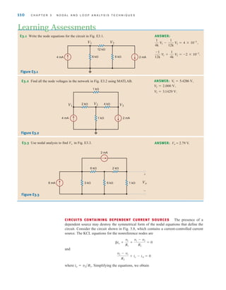 CIRCUITS CONTAINING DEPENDENT CURRENT SOURCES The presence of a
dependent source may destroy the symmetrical form of the nodal equations that define the
circuit. Consider the circuit shown in Fig. 3.8, which contains a current-controlled current
source. The KCL equations for the nonreference nodes are
and
where Simplifying the equations, we obtain
io = v2兾R3.
v2 - v1
R2
+ io - iA = 0
io +
v1
R1
+
v1 - v2
R2
= 0
110 C H A P T E R 3 N O D A L A N D L O O P A N A LY S I S T E C H N I Q U E S
E3.1 Write the node equations for the circuit in Fig. E3.1.
Learning Assessments
ANSWER:
-1
12k
V1 +
1
4k
V2 = -2 * 10-3
.
1
4k
V1 -
1
12k
V2 = 4 * 10-3
,
E3.2 Find all the node voltages in the network in Fig. E3.2 using MATLAB. ANSWER:
V3 = 3.1429 V.
V2 = 2.000 V,
V
1 = 5.4286 V,
4 mA
V1 V2
12 k⍀
6 k⍀ 6 k⍀ 2 mA
Figure E3.1
V1 V3
V2
2 k⍀ 4 k⍀
1 k⍀
1 k⍀ 2 mA
4 mA
2 mA
6 k⍀
3 k⍀ 6 k⍀
8 mA 1 k⍀
2 k⍀
Vo
+
–
Figure E3.2
E3.3 Use nodal analysis to find Vo in Fig. E3.3. ANSWER: Vo = 2.79 V.
Figure E3.3
irwin03_101-155hr.qxd 30-06-2010 13:12 Page 110
 