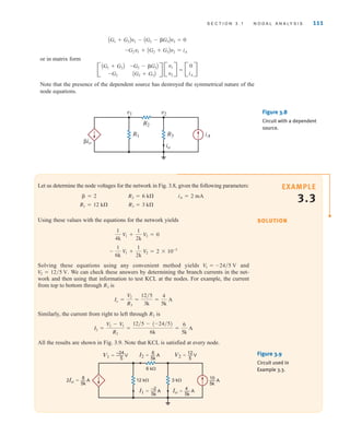 S E C T I O N 3 . 1 N O D A L A N A LY S I S 111
v1 v2
R2
R1 R3
io
iA
␤io
Figure 3.8
Circuit with a dependent
source.
Let us determine the node voltages for the network in Fig. 3.8, given the following parameters:
Using these values with the equations for the network yields
Solving these equations using any convenient method yields and
We can check these answers by determining the branch currents in the net-
work and then using that information to test KCL at the nodes. For example, the current
from top to bottom through is
Similarly, the current from right to left through is
All the results are shown in Fig. 3.9. Note that KCL is satisfied at every node.
I2 =
V2 - V1
R2
=
12兾5 - (-24兾5)
6k
=
6
5k
A
R2
Io =
V2
R3
=
12兾5
3k
=
4
5k
A
R3
V2 = 12兾5 V.
V1 = -24兾5 V
-
1
6k
V1 +
1
2k
V2 = 2 * 10-3
1
4k
V1 +
1
2k
V2 = 0
R3 = 3 k
R1 = 12 k
iA = 2 mA
R2 = 6 k
 = 2
6 k⍀
12 k⍀ 3 k⍀
V1=— V
–24
5
I2=— A
6
5k
2Io=— A
8
5k
V2=— V
12
5
I1=— A
–2
5k
Io=— A
4
5k
10
5k
— A
Figure 3.9
Circuit used in
Example 3.3.
EXAMPLE
3.3
SOLUTION
or in matrix form
=
Note that the presence of the dependent source has destroyed the symmetrical nature of the
node equations.
B
0
iA
R
B
v1
v2
R
B
AG1 + G2B
-G2
-G2 - G3B
AG2 + G3B
R
-G2v1 + AG2 + G3Bv2 = iA
AG1 + G2Bv1 - AG2 - G3Bv2 = 0
irwin03_101-155hr.qxd 30-06-2010 13:12 Page 111
 