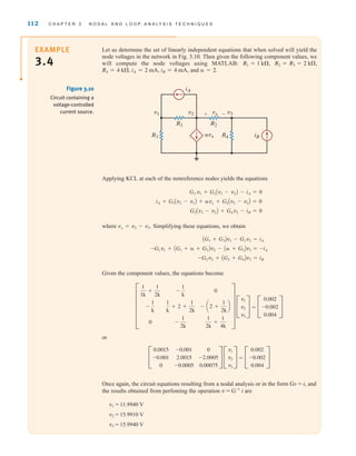 112 C H A P T E R 3 N O D A L A N D L O O P A N A LY S I S T E C H N I Q U E S
Let us determine the set of linearly independent equations that when solved will yield the
node voltages in the network in Fig. 3.10. Then given the following component values, we
will compute the node voltages using MATLAB:
and  = 2.
iB = 4 mA,
iA = 2 mA,
R4 = 4 k,
R2 = R3 = 2 k,
R1 = 1 k,
EXAMPLE
3.4
Applying KCL at each of the nonreference nodes yields the equations
where Simplifying these equations, we obtain
Given the component values, the equations become
=
or
=
Once again, the circuit equations resulting from a nodal analysis or in the form Gv = i, and
the results obtained from perfoming the operation v = G-1
i are
v1 = 11.9940 V
v2 = 15.9910 V
v3 = 15.9940 V
C
0.002
-0.002
0.004
S
C
v1
v2
v3
S
C
0.0015
-0.001
0
-0.001
2.0015
-0.0005
0
-2.0005
0.00075
S
C
0.002
-0.002
0.004
S
C
v1
v2
v3
S
F
1
1k
+
1
2k
-
1
k
0
-
1
k
1
k
+ 2 +
1
2k
-
1
2k
0
- a2 +
1
2k
b
1
2k
+
1
4k
V
-G2v2 + AG2 + G4Bv3 = iB
-G1v1 + AG1 +  + G2Bv2 - A + G2Bv3 = -iA
AG1 + G3Bv1 - G1v2 = iA
vx = v2 - v3.
G2Av3 - v2B + G4v3 - iB = 0
iA + G1Av2 - v1B + vx + G2Av2 - v3B = 0
G3 v1 + G1Av1 - v2B - iA = 0
R2
R1
R3 R4
iA
iB
v2 v3
vx
v1 + -
␣vx
Figure 3.10
Circuit containing a
voltage-controlled
current source.
irwin03_101-155hr.qxd 30-06-2010 13:12 Page 112
 