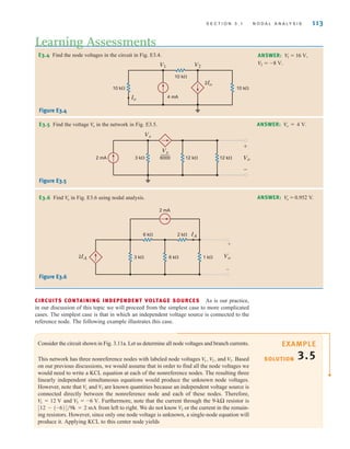 S E C T I O N 3 . 1 N O D A L A N A LY S I S 113
E3.4 Find the node voltages in the circuit in Fig. E3.4.
Learning Assessments
ANSWER:
V2 = -8 V.
V
1 = 16 V,
E3.5 Find the voltage in the network in Fig. E3.5.
Vo ANSWER: Vo = 4 V.
4 mA
10 k⍀
10 k⍀
10 k⍀
Io
2Io
V1 V2
Figure E3.4
3 k⍀
2 mA 12 k⍀ 12 k⍀ Vo
+
-
Vx
6000
—
Vx
Figure E3.5
2 mA
6 k⍀
3 k⍀ 6 k⍀
2IA 1 k⍀
2 k⍀
Vo
+
–
IA
E3.6 Find in Fig. E3.6 using nodal analysis.
V
o ANSWER: = 0.952 V.
Vo
Figure E3.6
CIRCUITS CONTAINING INDEPENDENT VOLTAGE SOURCES As is our practice,
in our discussion of this topic we will proceed from the simplest case to more complicated
cases. The simplest case is that in which an independent voltage source is connected to the
reference node. The following example illustrates this case.
Consider the circuit shown in Fig. 3.11a. Let us determine all node voltages and branch currents.
This network has three nonreference nodes with labeled node voltages and Based
on our previous discussions, we would assume that in order to find all the node voltages we
would need to write a KCL equation at each of the nonreference nodes. The resulting three
linearly independent simultaneous equations would produce the unknown node voltages.
However, note that and are known quantities because an independent voltage source is
connected directly between the nonreference node and each of these nodes. Therefore,
and Furthermore, note that the current through the 9-kΩ resistor is
from left to right. We do not know or the current in the remain-
ing resistors. However, since only one node voltage is unknown, a single-node equation will
produce it. Applying KCL to this center node yields
V2
[12 - (-6)]兾9k = 2 mA
V3 = -6 V.
V1 = 12 V
V3
V1
V3.
V2,
V1, SOLUTION
EXAMPLE
3.5
irwin03_101-155hr.qxd 30-06-2010 13:12 Page 113
 