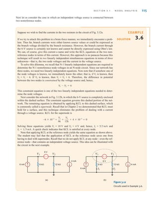 S E C T I O N 3 . 1 N O D A L A N A LY S I S 115
Next let us consider the case in which an independent voltage source is connected between
two nonreference nodes.
Suppose we wish to find the currents in the two resistors in the circuit of Fig. 3.12a.
If we try to attack this problem in a brute-force manner, we immediately encounter a prob-
lem. Thus far, branch currents were either known source values or could be expressed as
the branch voltage divided by the branch resistance. However, the branch current through
the 6-V source is certainly not known and cannot be directly expressed using Ohm’s law.
We can, of course, give this current a name and write the KCL equations at the two non-
reference nodes in terms of this current. However, this approach is no panacea because this
technique will result in two linearly independent simultaneous equations in terms of three
unknowns—that is, the two node voltages and the current in the voltage source.
To solve this dilemma, we recall that N-1 linearly independent equations are required to
determine the N-1 nonreference node voltages in an N-node circuit. Since our network has
three nodes, we need two linearly independent equations. Now note that if somehow one of
the node voltages is known, we immediately know the other; that is, if is known, then
If is known, then Therefore, the difference in potential
between the two nodes is constrained by the voltage source and, hence,
This constraint equation is one of the two linearly independent equations needed to deter-
mine the node voltages.
Next consider the network in Fig. 3.12b, in which the 6-V source is completely enclosed
within the dashed surface. The constraint equation governs this dashed portion of the net-
work. The remaining equation is obtained by applying KCL to this dashed surface, which
is commonly called a supernode. Recall that in Chapter 2 we demonstrated that KCL must
hold for a surface, and this technique eliminates the problem of dealing with a current
through a voltage source. KCL for the supernode is
Solving these equations yields and and, hence, and
A quick check indicates that KCL is satisfied at every node.
Note that applying KCL at the reference node yields the same equation as shown above.
The student may feel that the application of KCL at the reference node saves one from
having to deal with supernodes. Recall that we do not apply KCL at any node—even the ref-
erence node—that contains an independent voltage source. This idea can be illustrated with
the circuit in the next example.
I2 = 1兾3 mA.
I1 = 5兾3 mA
V2 = 4 V
V1 = 10 V
-6 * 10-3
+
V1
6k
+
V2
12k
+ 4 * 10-3
= 0
V1 - V2 = 6
V1 = V2 + 6.
V2
V2 = V1 - 6.
V1
SOLUTION
EXAMPLE
3.6
–
±
6 mA
4 mA
6 k⍀ 12 k⍀
V1 V2
6 V
–
±
6 mA
4 mA
6 k⍀ 12 k⍀
V1 V2
6 V
I1 I2
(a) (b)
Figure 3.12
Circuits used in Example 3.6.
irwin03_101-155hr.qxd 30-06-2010 13:12 Page 115
 