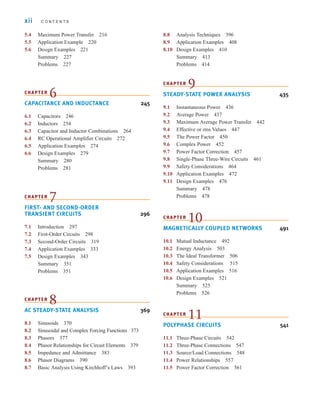 xii C O N T E N T S
5.4 Maximum Power Transfer 216
5.5 Application Example 220
5.6 Design Examples 221
Summary 227
Problems 227
CHAPTER
6
CAPACITANCE AND INDUCTANCE 245
6.1 Capacitors 246
6.2 Inductors 254
6.3 Capacitor and Inductor Combinations 264
6.4 RC Operational Amplifier Circuits 272
6.5 Application Examples 274
6.6 Design Examples 279
Summary 280
Problems 281
CHAPTER
7
FIRST- AND SECOND-ORDER
TRANSIENT CIRCUITS 296
7.1 Introduction 297
7.2 First-Order Circuits 298
7.3 Second-Order Circuits 319
7.4 Application Examples 333
7.5 Design Examples 343
Summary 351
Problems 351
CHAPTER
8
AC STEADY-STATE ANALYSIS 369
8.1 Sinusoids 370
8.2 Sinusoidal and Complex Forcing Functions 373
8.3 Phasors 377
8.4 Phasor Relationships for Circuit Elements 379
8.5 Impedance and Admittance 383
8.6 Phasor Diagrams 390
8.7 Basic Analysis Using Kirchhoff’s Laws 393
8.8 Analysis Techniques 396
8.9 Application Examples 408
8.10 Design Examples 410
Summary 413
Problems 414
CHAPTER
9
STEADY-STATE POWER ANALYSIS 435
9.1 Instantaneous Power 436
9.2 Average Power 437
9.3 Maximum Average Power Transfer 442
9.4 Effective or rms Values 447
9.5 The Power Factor 450
9.6 Complex Power 452
9.7 Power Factor Correction 457
9.8 Single-Phase Three-Wire Circuits 461
9.9 Safety Considerations 464
9.10 Application Examples 472
9.11 Design Examples 476
Summary 478
Problems 478
CHAPTER
10
MAGNETICALLY COUPLED NETWORKS 491
10.1 Mutual Inductance 492
10.2 Energy Analysis 503
10.3 The Ideal Transformer 506
10.4 Safety Considerations 515
10.5 Application Examples 516
10.6 Design Examples 521
Summary 525
Problems 526
CHAPTER
11
POLYPHASE CIRCUITS 541
11.1 Three-Phase Circuits 542
11.2 Three-Phase Connections 547
11.3 Source/Load Connections 548
11.4 Power Relationships 557
11.5 Power Factor Correction 561
irwin_fm_i-xxii-hr.qxd 3-09-2010 15:50 Page xii
 