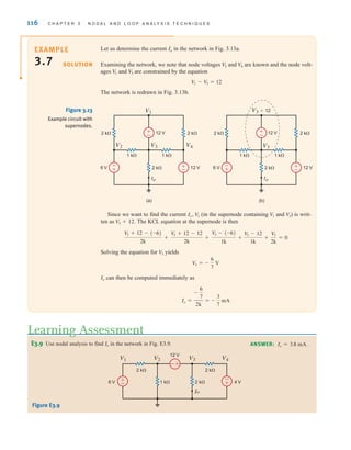 116 C H A P T E R 3 N O D A L A N D L O O P A N A LY S I S T E C H N I Q U E S
Let us determine the current in the network in Fig. 3.13a.
Examining the network, we note that node voltages and are known and the node volt-
ages and are constrained by the equation
The network is redrawn in Fig. 3.13b.
V
1 - V
3 = 12
V
3
V
1
V
4
V
2
Io
SOLUTION
-
+
±
–
±
–
Io
12 V
12 V
6 V
2 k⍀ 2 k⍀
2 k⍀
1 k⍀
1 k⍀
V2 V3 V4
V1
-
+
±
–
±
–
Io
12 V
12 V
6 V
2 k⍀ 2 k⍀
2 k⍀
1 k⍀
1 k⍀
V3
V3+12
(a) (b)
Since we want to find the current (in the supernode containing and ) is writ-
ten as . The KCL equation at the supernode is then
Solving the equation for yields
can then be computed immediately as
Io =
-
6
7
2k
= -
3
7
mA
Io
V3 = -
6
7
V
V3
V
3 - (-6)
1k
+
V
3 - 12
1k
+
V
3
2k
= 0
V
3 + 12 - (-6)
2k
+
V
3 + 12 - 12
2k
+
V3 + 12
V3
V1
Io, V1
E3.9 Use nodal analysis to find in the network in Fig. E3.9.
Io
Learning Assessment
ANSWER: Io = 3.8 mA.
±
-
±
-
±
-
6 V 4 V
12 V
1 k⍀ 2 k⍀
2 k⍀
2 k⍀
V1 V2 V3 V4
Io
Figure E3.9
Figure 3.13
Example circuit with
supernodes.
EXAMPLE
3.7
irwin03_101-155hr.qxd 30-06-2010 13:12 Page 116
 