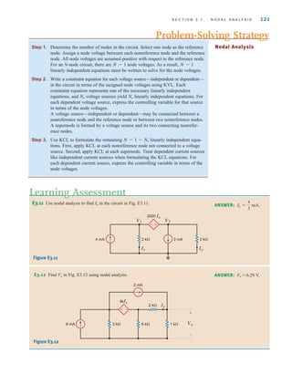 S E C T I O N 3 . 1 N O D A L A N A LY S I S 121
Step 1. Determine the number of nodes in the circuit. Select one node as the reference
node. Assign a node voltage between each nonreference node and the reference
node. All node voltages are assumed positive with respect to the reference node.
For an N-node circuit, there are node voltages. As a result,
linearly independent equations must be written to solve for the node voltages.
Step 2. Write a constraint equation for each voltage source—independent or dependent—
in the circuit in terms of the assigned node voltages using KVL. Each
constraint equation represents one of the necessary linearly independent
equations, and voltage sources yield linearly independent equations. For
each dependent voltage source, express the controlling variable for that source
in terms of the node voltages.
A voltage source—independent or dependent—may be connected between a
nonreference node and the reference node or between two nonreference nodes.
A supernode is formed by a voltage source and its two connecting nonrefer-
ence nodes.
Step 3. Use KCL to formulate the remaining linearly independent equa-
tions. First, apply KCL at each nonreference node not connected to a voltage
source. Second, apply KCL at each supernode. Treat dependent current sources
like independent current sources when formulating the KCL equations. For
each dependent current source, express the controlling variable in terms of the
node voltages.
N - 1 - Nv
Nv
Nv
N - 1
N - 1
Problem-Solving Strategy
Nodal Analysis
E3.11 Use nodal analysis to find in the circuit in Fig. E3.11.
Io
Learning Assessment
ANSWER: Io =
4
3
mA.
-
+
4 mA
V1 V2
2 k⍀ 2 mA 2 k⍀
2000 Ix
Ix Io
2 mA
3 k⍀ 6 k⍀
8 mA
4kIx
Ix
1 k⍀
2 k⍀
Vo
+
–
+–
Figure E3.11
E3.12 Find Vo in Fig. E3.12 using nodal analysis. ANSWER: Vo = 6.29 V.
Figure E3.12
irwin03_101-155hr.qxd 30-06-2010 13:12 Page 121
 