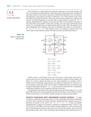 All the circuits we will examine in this text will be planar, which simply means that we
can draw the circuit on a sheet of paper in such a way that no conductor crosses another con-
ductor. If a circuit is planar, the loops are more easily identified. For example, recall in
Chapter 2 that we found that a single equation was sufficient to determine the current in a cir-
cuit containing a single loop. If the circuit contains N independent loops, we will show (and
the general topological formula can be used for verification) that N independent
simultaneous equations will be required to describe the network.
Our approach to loop analysis will mirror the approach used in nodal analysis (i.e., we will
begin with simple cases and systematically proceed to those that are more difficult). Then at
the end of this section we will outline a general strategy for employing loop analysis.
CIRCUITS CONTAINING ONLY INDEPENDENT VOLTAGE SOURCES To begin
our analysis, consider the circuit shown in Fig. 3.19. We note that this network has seven branch-
es and six nodes, and thus the number of linearly independent KVL equations necessary to
determine all currents in the circuit is Since two linearly
independent KVL equations are required, we identify two independent loops, A-B-E-F-A and
B-C-D-E-B. We now define a new set of current variables called loop currents, which can be
used to find the physical currents in the circuit. Let us assume that current flows in the first
loop and that current flows in the second loop. Then the branch current flowing from B to E
i2
i1
B - N + 1 = 7 - 6 + 1 = 2.
B - N + 1
i8(t) = -iD(t)
i7(t) = iC(t) - iD(t)
i6(t) = -iC(t)
i5(t) = iB(t) - iD(t)
i4(t) = iA(t) - iC(t)
i3(t) = iB(t)
i2(t) = iA(t) - iB(t)
i1(t) = iA(t)
122 C H A P T E R 3 N O D A L A N D L O O P A N A LY S I S T E C H N I Q U E S
±
–
1
4
2
5
3
iB(t)
iA(t)
iC(t)
iD(t)
i1(t)
i2(t) i3(t)
i5(t)
i4(t)
i6(t) i7(t)
v2(t)
v1(t)
i8(t)
R2
R5
R4
R3
R1
–
±
Figure 3.18
Figure 2.5 redrawn with
loop currents.
3.2
Loop Analysis
We found that in a nodal analysis the unknown parameters are the node voltages and
KCL was employed to determine them. Once these node voltages have been calculated, all
the branch currents in the network can easily be determined using Ohm’s law. In contrast to
this approach, a loop analysis uses KVL to determine a set of loop currents in the circuit.
Once these loop currents are known, Ohm’s law can be used to calculate any voltages in the
network. Via network topology we can show that, in general, there are exactly
linearly independent KVL equations for any network, where B is the number of branches in
the circuit and N is the number of nodes. For example, if we once again examine the circuit
in Fig. 2.5, we find that there are eight branches and five nodes. Thus, the number of lin-
early independent KVL equations necessary to determine all currents in the network is
The network in Fig. 2.5 is redrawn as shown in Fig. 3.18
with 4 loop currents labeled as shown. The branch currents are then determined as
B - N + 1 = 8 - 5 + 1 = 4.
B - N + 1
irwin03_101-155hr.qxd 30-06-2010 13:12 Page 122
 