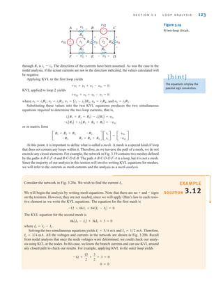through is The directions of the currents have been assumed. As was the case in the
nodal analysis, if the actual currents are not in the direction indicated, the values calculated will
be negative.
Applying KVL to the first loop yields
KVL applied to loop 2 yields
where
Substituting these values into the two KVL equations produces the two simultaneous
equations required to determine the two loop currents; that is,
or in matrix form
At this point, it is important to define what is called a mesh. A mesh is a special kind of loop
that does not contain any loops within it. Therefore, as we traverse the path of a mesh, we do not
encircle any circuit elements. For example, the network in Fig. 3.19 contains two meshes defined
by the paths A-B-E-F-A and B-C-D-E-B. The path A-B-C-D-E-F-A is a loop, but it is not a mesh.
Since the majority of our analysis in this section will involve writing KVL equations for meshes,
we will refer to the currents as mesh currents and the analysis as a mesh analysis.
B
R1 + R2 + R3
-R3
-R3
R3 + R4 + R5
R B
i1
i2
R = B
vS1
-vS2
R
-i1AR3B + i2AR3 + R4 + R5B = -vS2
i1AR1 + R2 + R3B - i2AR3B = vS1
v1 = i1R1, v2 = i1R2, v3 = Ai1 - i2BR3, v4 = i2R4, and v5 = i2R5.
+vS2 + v4 + v5 - v3 = 0
+v1 + v3 + v2 - vS1 = 0
i1 - i2.
R3
S E C T I O N 3 . 2 L O O P A N A LY S I S 123
The equations employ the
passive sign convention.
[ h i n t ]
±
–
–
±
A B C
F E D
vS1
v1
v2
vS2
v5
v4
R4
v3
R3
R1
R2 R5
i1 i2
+
-
+
+
-
-
- + - +
Figure 3.19
A two-loop circuit.
SOLUTION
EXAMPLE
3.12
Consider the network in Fig. 3.20a. We wish to find the current
We will begin the analysis by writing mesh equations. Note that there are no + and - signs
on the resistors. However, they are not needed, since we will apply Ohm’s law to each resis-
tive element as we write the KVL equations. The equation for the first mesh is
The KVL equation for the second mesh is
where
Solving the two simultaneous equations yields and Therefore,
All the voltages and currents in the network are shown in Fig. 3.20b. Recall
from nodal analysis that once the node voltages were determined, we could check our analy-
sis using KCL at the nodes. In this case, we know the branch currents and can use KVL around
any closed path to check our results. For example, applying KVL to the outer loop yields
0 = 0
-12 +
15
2
+
3
2
+ 3 = 0
Io = 3兾4 mA.
I2 = 1兾2 mA.
I1 = 5兾4 mA
Io = I1 - I2.
6kAI2 - I1B + 3kI2 + 3 = 0
-12 + 6kI1 + 6kAI1 - I2B = 0
Io.
irwin03_101-155hr.qxd 30-06-2010 13:12 Page 123
 