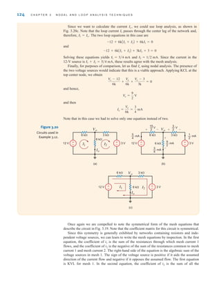 124 C H A P T E R 3 N O D A L A N D L O O P A N A LY S I S T E C H N I Q U E S
Since we want to calculate the current we could use loop analysis, as shown in
Fig. 3.20c. Note that the loop current passes through the center leg of the network and,
therefore, The two loop equations in this case are
and
Solving these equations yields and Since the current in the
12-V source is these results agree with the mesh analysis.
Finally, for purposes of comparison, let us find using nodal analysis. The presence of
the two voltage sources would indicate that this is a viable approach. Applying KCL at the
top center node, we obtain
and hence,
and then
Note that in this case we had to solve only one equation instead of two.
Io =
Vo
6k
=
3
4
mA
Vo =
9
2
V
Vo - 12
6k
+
Vo
6k
+
Vo - 3
3k
= 0
Io
I1 + I2 = 5兾4 mA,
I2 = 1兾2 mA.
I1 = 3兾4 mA
-12 + 6kAI1 + I2B + 3kI2 + 3 = 0
-12 + 6kAI1 + I2B + 6kI1 = 0
I1 = Io.
I1
Io,
±
–
±
–
Vo
Io
3 k⍀
6 k⍀
6 k⍀
12 V 3 V
I1 I2
(a)
±
–
±
–
Vo
3 k⍀
6 k⍀
6 k⍀
12 V 3 V
(b)
5
4
— mA
1
2
— mA
3
4
— mA
9
2
— mA
15
2
— V
+
+
-
3
2
— V
+ -
-
±
–
±
–
Vo
Io
I1 I2
3 k⍀
6 k⍀
6 k⍀
12 V 3 V
(c)
Figure 3.20
Circuits used in
Example 3.12.
Once again we are compelled to note the symmetrical form of the mesh equations that
describe the circuit in Fig. 3.19. Note that the coefficient matrix for this circuit is symmetrical.
Since this symmetry is generally exhibited by networks containing resistors and inde-
pendent voltage sources, we can learn to write the mesh equations by inspection. In the first
equation, the coefficient of is the sum of the resistances through which mesh current 1
flows, and the coefficient of is the negative of the sum of the resistances common to mesh
current 1 and mesh current 2. The right-hand side of the equation is the algebraic sum of the
voltage sources in mesh 1. The sign of the voltage source is positive if it aids the assumed
direction of the current flow and negative if it opposes the assumed flow. The first equation
is KVL for mesh 1. In the second equation, the coefficient of is the sum of all the
i2
i2
i1
irwin03_101-155hr.qxd 30-06-2010 13:12 Page 124
 