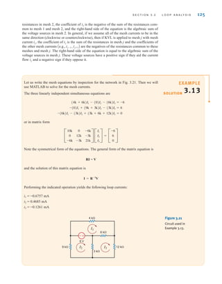 S E C T I O N 3 . 2 L O O P A N A LY S I S 125
SOLUTION
EXAMPLE
3.13
Let us write the mesh equations by inspection for the network in Fig. 3.21. Then we will
use MATLAB to solve for the mesh currents.
The three linearly independent simultaneous equations are
or in matrix form
Note the symmetrical form of the equations. The general form of the matrix equation is
RI = V
and the solution of this matrix equation is
Performing the indicated operation yields the following loop currents:
i1 = -0.6757 mA
i2 = 0.4685 mA
i3 = -0.1261 mA
I = R-1
V
C
10k
0
-6k
0
12k
-3k
-6k
-3k
21k
S C
I1
I2
I3
S = C
-6
6
0
S
-(6k)I1 - (3k)I2 + (3k + 6k + 12k)I3 = 0
-(0)I1 + (9k + 3k)I2 - (3k)I3 = 6
(4k + 6k)I1 - (0)I2 - (6k)I3 = -6
+
-
4 k⍀
6 k⍀
3 k⍀
12 k⍀
9 k⍀
6 V
I1
I2 I3
Figure 3.21
Circuit used in
Example 3.13.
resistances in mesh 2, the coefficient of is the negative of the sum of the resistances com-
mon to mesh 1 and mesh 2, and the right-hand side of the equation is the algebraic sum of
the voltage sources in mesh 2. In general, if we assume all of the mesh currents to be in the
same direction (clockwise or counterclockwise), then if KVL is applied to mesh j with mesh
current the coefficient of is the sum of the resistances in mesh j and the coefficients of
the other mesh currents are the negatives of the resistances common to these
meshes and mesh j. The right-hand side of the equation is equal to the algebraic sum of the
voltage sources in mesh j. These voltage sources have a positive sign if they aid the current
flow and a negative sign if they oppose it.
ij
Ae.g., ij-1, ij+1B
ij
ij,
i1
irwin03_101-155hr.qxd 30-06-2010 13:12 Page 125
 