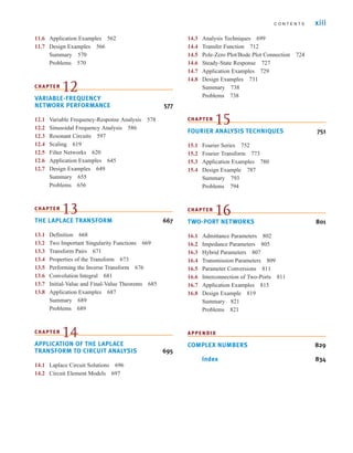 C O N T E N T S xiii
11.6 Application Examples 562
11.7 Design Examples 566
Summary 570
Problems 570
CHAPTER
12
VARIABLE-FREQUENCY
NETWORK PERFORMANCE 577
12.1 Variable Frequency-Response Analysis 578
12.2 Sinusoidal Frequency Analysis 586
12.3 Resonant Circuits 597
12.4 Scaling 619
12.5 Filter Networks 620
12.6 Application Examples 645
12.7 Design Examples 649
Summary 655
Problems 656
CHAPTER
13
THE LAPLACE TRANSFORM 667
13.1 Definition 668
13.2 Two Important Singularity Functions 669
13.3 Transform Pairs 671
13.4 Properties of the Transform 673
13.5 Performing the Inverse Transform 676
13.6 Convolution Integral 681
13.7 Initial-Value and Final-Value Theorems 685
13.8 Application Examples 687
Summary 689
Problems 689
CHAPTER
14
APPLICATION OF THE LAPLACE
TRANSFORM TO CIRCUIT ANALYSIS 695
14.1 Laplace Circuit Solutions 696
14.2 Circuit Element Models 697
14.3 Analysis Techniques 699
14.4 Transfer Function 712
14.5 Pole-Zero Plot/Bode Plot Connection 724
14.6 Steady-State Response 727
14.7 Application Examples 729
14.8 Design Examples 731
Summary 738
Problems 738
CHAPTER
15
FOURIER ANALYSIS TECHNIQUES 751
15.1 Fourier Series 752
15.2 Fourier Transform 773
15.3 Application Examples 780
15.4 Design Example 787
Summary 793
Problems 794
CHAPTER
16
TWO-PORT NETWORKS 801
16.1 Admittance Parameters 802
16.2 Impedance Parameters 805
16.3 Hybrid Parameters 807
16.4 Transmission Parameters 809
16.5 Parameter Conversions 811
16.6 Interconnection of Two-Ports 811
16.7 Application Examples 815
16.8 Design Example 819
Summary 821
Problems 821
APPENDIX
COMPLEX NUMBERS 829
Index 834
irwin_fm_i-xxii-hr2.qxd 6-09-2010 14:10 Page xiii
 